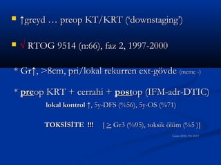    ↑greyd … preop KT/KRT (‘downstaging’)

   √ RTOG 9514 (n:66), faz 2, 1997-2000

* Gr↑, >8cm, pri/lokal rekurren ext-gövde (meme -)

* preop KRT + cerrahi + postop (IFM-adr-DTIC)
          lokal kontrol ↑, 5y-DFS (%56), 5y-OS (%71)

          TOKSİSİTE !!!     [ > Gr3 (%95), toksik ölüm (%5 )]
                                                   Cancer 2010; 116: 4613
 