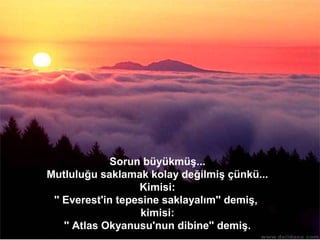 Sorun büyükmüş...
           Mutluluğu saklamak kolay değilmiş çünkü...
                              Kimisi:
            '' Everest'in tepesine saklayalım'' demiş,
                              kimisi:
               '' Atlas Okyanusu'nun dibine'' demiş.
www.celebiyiz.biz
 