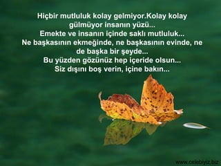 Hiçbir mutluluk kolay gelmiyor.Kolay kolay
             gülmüyor insanın yüzü...
    Emekte ve insanın içinde saklı mutluluk...
Ne başkasının ekmeğinde, ne başkasının evinde, ne
                de başka bir şeyde...
     Bu yüzden gözünüz hep içeride olsun...
         Siz dışını boş verin, içine bakın...




                                         www.celebiyiz.biz
 