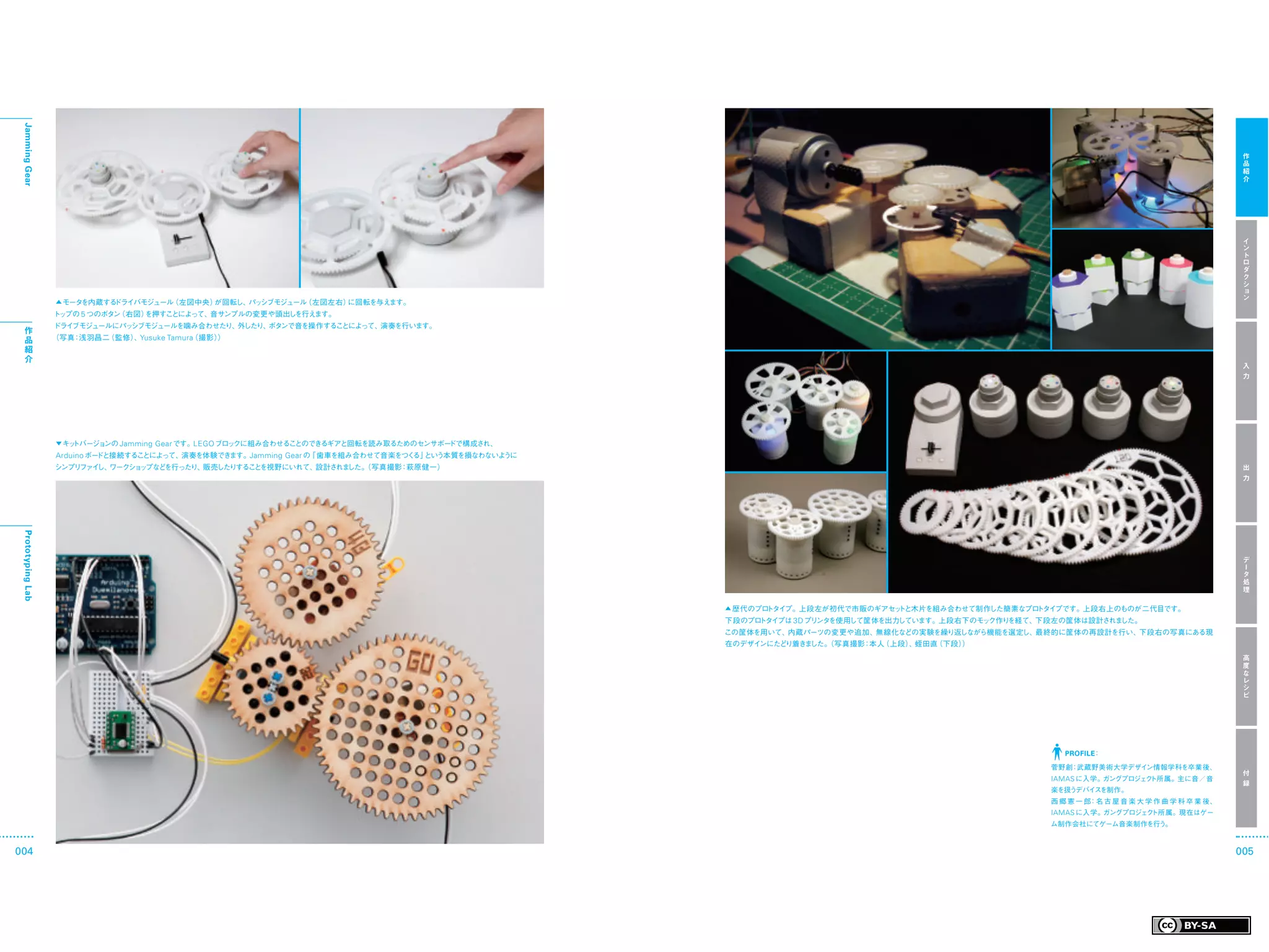 Jamming Gear




                                                                                                                                                                                         作
                                                                                                                                                                                         品
                                                                                                                                                                                         紹
                                                                                                                                                                                         介




                                                                                                                                                                                         イ
                                                                                                                                                                                         ン
                                                                                                                                                                                         ト
                                                                                                                                                                                         ロ
                                                                                                                                                                                         ダ
                                                                                                                                                                                         ク
                                                                                                                                                                                         シ
                                                                                                                                                                                         ョ
                                                                                                                                                                                         ン
                   ▲ モータを内蔵するドライバモジュール（左図中央）が回転し、 シブモジュール
                                                 パッ      （左図左右）に回転を与えます。
                   ト プの 5 つのボタン
                    ッ          （右図）を押すことによって、音サンプルの変更や頭出しを行えます。
                   ドライブモジュールにパッシブモジュールを噛み合わせたり、外したり、ボタンで音を操作することによって、演奏を行います。
  作
  品                （写真 浅羽昌二
                      ：    （監修） Yusuke Tamura
                               、            （撮影））
  紹
  介
                                                                                                                                                                                         入
                                                                                                                                                                                         力




                   ▼ キットバージョンの Jamming   Gear です。LEGO ブロックに組み合わせることのできるギアと回転を読み取るためのセンサボードで構成され、
                   Arduino ボードと接続することによって、演奏を体験できます。Jamming Gear の「歯車を組み合わせて音楽をつく という本質を損なわないよ
                                                                                 る」           うに
                   シンプリファイ ワークショ プなど
                          し、    ッ   を行ったり、販売したりするこ を視野にいれて、
                                                  と        設計されました。
                                                                  （写真撮影 萩原健一）
                                                                       ：                                                                                                                 出
                                                                                                                                                                                         力
 Prototyping Lab




                                                                                                                                                                                         デ
                                                                                                                                                                                         ー
                                                                                                                                                                                         タ
                                                                                                                                                                                         処
                                                                                                                                                                                         理

                                                                                                   ▲ 歴代のプロトタイプ。上段左が初代で市販のギアセットと木片を組み合わせて制作した簡素なプロトタイプです。上段右上のものが二代目です。
                                                                                                   下段のプロトタイプは 3D プリ を使用して筐体を出力しています。上段右下のモッ
                                                                                                                   ンタ                      ク作りを経て、下段左の筐体は設計されました。
                                                                                                   この筐体を用いて、内蔵パーツの変更や追加、無線化などの実験を繰り返しながら機能を選定し、最終的に筐体の再設計を行い、下段右の写真にある現
                                                                                                   在のデザインにたどり着きました。
                                                                                                                  （写真撮影 本人
                                                                                                                       ：  （上段） 蛭田直
                                                                                                                              、   （下段））
                                                                                                                                                                                         高
                                                                                                                                                                                         度
                                                                                                                                                                                         な
                                                                                                                                                                                         レ
                                                                                                                                                                                         シ
                                                                                                                                                                                         ピ




                                                                                                                                                     PROFILE：

                                                                                                                                                   菅野創：武蔵野美術大学デザイン情報学科を卒業後、
                                                                                                                                                                                         付
                                                                                                                                                   IAMAS に入学。ガングプロジェ ト所属。主に音／音
                                                                                                                                                                    ク
                                                                                                                                                                                         録
                                                                                                                                                   楽を扱うデバイスを制作。
                                                                                                                                                   西郷憲一郎：名 古 屋 音 楽 大 学 作 曲 学 科 卒 業 後、
                                                                                                                                                   IAMAS に入学。ガングプロジェクト所属。現在はゲー
                                                                                                                                                   ム制作会社にてゲーム音楽制作を行う。



004                                                                                                                                                                                     005
 