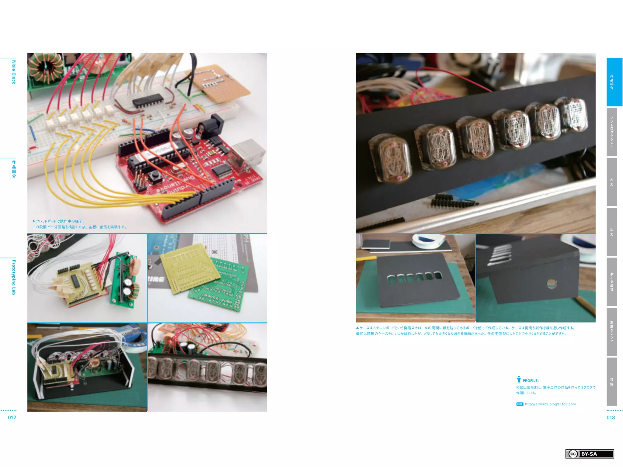 Nixie Clock




                                                                                                                                     作
                                                                                                                                     品
                                                                                                                                     紹
                                                                                                                                     介




                                                                                                                                     イ
                                                                                                                                     ン
                                                                                                                                     ト
                                                                                                                                     ロ
                                                                                                                                     ダ
                                                                                                                                     ク
                                                                                                                                     シ
                                                                                                                                     ョ
                                                                                                                                     ン



  作
  品
  紹
  介
                                                                                                                                     入
                                                                                                                                     力




                   ▶ブレッドボードで試作中の様子。
                   この段階で十分回路を検討した後、基板に部品を実装する。
                                                                                                                                     出
                                                                                                                                     力
 Prototyping Lab




                                                                                                                                     デ
                                                                                                                                     ー
                                                                                                                                     タ
                                                                                                                                     処
                                                                                                                                     理




                                                                                                                                     高
                                                 ▲ ケースはスチレンボードという発砲スチロールの両面に紙を貼ってあるボードを使って作成している。ケースは何度も試作を繰り返し作成する。                 度
                                                                                                                                     な
                                                 最初は箱形のケースをいくつか試作したが、 う
                                                                     ど しても大き なり過ぎる傾向があった。今の平面型に
                                                                            く                  したことで小さ ま
                                                                                                      く とめることができた。                   レ
                                                                                                                                     シ
                                                                                                                                     ピ




                                                                                                    PROFILE：                         付
                                                                                                                                     録
                                                                                                 和歌山県生まれ。電子工作の作品を作ってはブログで
                                                                                                 公開している。


                                                                                                     http://arms22.blog91.fc2.com



012                                                                                                                                 013
 