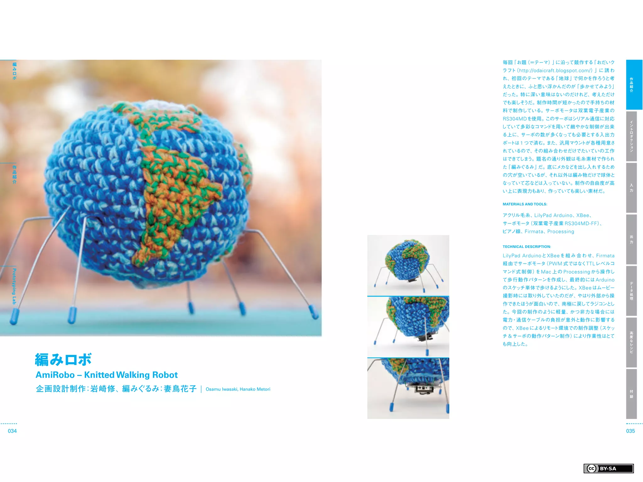 編                                                                      毎回「お題（＝テーマ） に沿って競作する
                                                                                    」        「おだいク
  み                                                                      ラフト http://odaicraft.blogspot.com/ ）
                                                                            （                                」に 誘 わ
  ロ
  ボ                                                                      れ、初 回のテーマである 地 球 」
                                                                                     「     で何かを作ろうと考                   作
                                                                                                                       品
                                                                         えたときに、ふと思い浮かんだのが 歩かせてみよう」
                                                                                         「                             紹
                                                                                                                       介
                                                                         だった。特に深い意味はないのだけれど、考えただけ
                                                                         でも楽しそうだ。制作時間が短かったので手持ちの材
                                                                         料で制作している。サーボモータは双葉電子産業の
                                                                         RS304MDを使用。このサーボはシリアル通信に対応
                                                                                                                       イ
                                                                         していて多彩なコマンドを用いて細やかな制御が出来                      ン
                                                                                                                       ト
                                                                                                                       ロ
                                                                         る上に、サーボの数が多くなっても必要とする入出力                      ダ
                                                                                                                       ク
                                                                         ポートは 1 つで済む。また、汎用マウントが各種用意さ                   シ
                                                                                                                       ョ
                                                                         れているので、その組み合わせだけでたいていの工作                      ン

                                                                         はできて う。題名の通り外観は毛糸素材で作られ
                                                                             しま
  作                                                                      た 編みぐるみ」
                                                                          「      だ。底にメカなどを出し入れするため
  品
  紹                                                                      の穴が空いているが、それ以外は編み物だけで球体と
  介                                                                      なっていて芯などは入っていない。制作の自由度が高                      入
                                                                         い上に表現力もあり、作っていても楽しい素材だ。                       力


                                                                         MATERIALS AND TOOLS:


                                                                         アクリル毛糸、LilyPad Arduino 、XBee 、
                                                                         サーボモータ（双葉電子産業 RS304MD-FF ）、
                                                                         ピアノ線、Firmata 、Processing
                                                                                                                       出
                                                                                                                       力
                                                                         TECHNICAL DESCRIPTION:

                                                                         LilyPad Arduino と XBee を組 み 合 わせ、Firmata
                                                                         経由でサーボモータ PWM 式ではなくTTL レベルコ
                                                                                  （
                                                                         マンド式 制 御 ） Mac 上 の Processing から操 作し
                                                                                   を
 Prototyping Lab




                                                                         て歩行動作パターンを作成し、最終的には Arduino
                                                                                                                       デ
                                                                         のスケッチ単体で歩けるようにした。XBee はムービー                   ー
                                                                                                                       タ
                                                                         撮影時には取り外していたのだが、やはり外部から操                      処
                                                                                                                       理
                                                                         作できたほうが面白いので、南極に戻してラジコンとし
                                                                         た。今回の制作のように軽量、かつ非力な場合には
                                                                         電力・通信ケーブルの負担が意外と動作に影響する
                                                                         ので、XBee によるリモート環境での制作調整（スケッ
                                                                                                                       高
                                                                         チ & サーボの動作パターン制作）により作業性はとて                    度
                                                                                                                       な
                                                                         も向上した。                                        レ
                                                                                                                       シ



                   編みロボ
                                                                                                                       ピ




                   AmiRobo – Knitted Walking Robot
                         ：         ：
                   企画設計制作 岩崎修、編みぐるみ 妻鳥花子  Osamu Iwasaki, Hanako Metori                                                 付
                                                                                                                       録




034                                                                                                                   035
 