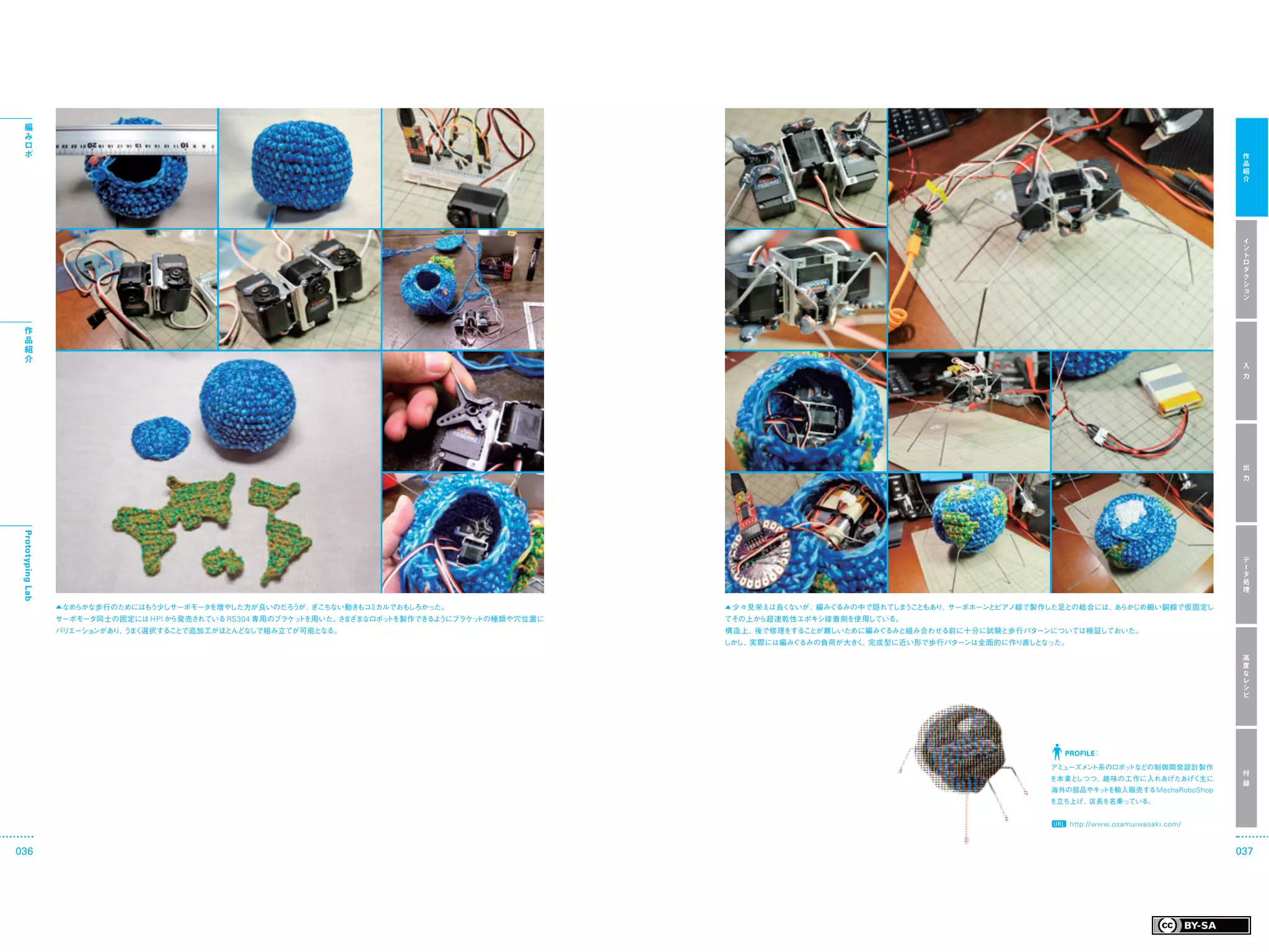 編
  み
  ロ
  ボ                                                                                                                                                                                     作
                                                                                                                                                                                        品
                                                                                                                                                                                        紹
                                                                                                                                                                                        介




                                                                                                                                                                                        イ
                                                                                                                                                                                        ン
                                                                                                                                                                                        ト
                                                                                                                                                                                        ロ
                                                                                                                                                                                        ダ
                                                                                                                                                                                        ク
                                                                                                                                                                                        シ
                                                                                                                                                                                        ョ
                                                                                                                                                                                        ン



  作
  品
  紹
  介
                                                                                                                                                                                        入
                                                                                                                                                                                        力




                                                                                                                                                                                        出
                                                                                                                                                                                        力
 Prototyping Lab




                                                                                                                                                                                        デ
                                                                                                                                                                                        ー
                                                                                                                                                                                        タ
                                                                                                                                                                                        処
                                                                                                                                                                                        理

                   ▲ なめらかな歩行のためにはもう少しサーボモータを増やした方が良いのだろうが、ぎこちない動きもコミカルでおもしろかった。                     ▲ 少々見栄えは良くないが、編みぐるみの中で隠れて う もあり、
                                                                                                                             しま こと  サーボホーンとピアノ線で製作した足との結合には、あらかじめ細い銅線で仮固定し
                   サーボモータ同士の固定には HPI から発売されている RS304 専用のブラケットを用いた。 ま
                                                                  さ ざまなロボットを製作できるようにブラケットの種類や穴位置に   てその上から超速乾性エポキシ接着剤を使用している。
                   バリエーションがあり、 ま
                              う く選択することで追加工がほとんどなしで組み立てが可能となる。                                      構造上、後で修理をすることが難しいために編みぐるみと組み合わせる前に十分に試験と歩行パターンについては検証しておいた。
                                                                                                    しかし、実際には編みぐるみの負荷が大きく、完成型に近い形で歩行パターンは全面的に作り直しとなった。

                                                                                                                                                                                        高
                                                                                                                                                                                        度
                                                                                                                                                                                        な
                                                                                                                                                                                        レ
                                                                                                                                                                                        シ
                                                                                                                                                                                        ピ




                                                                                                                                                    PROFILE：

                                                                                                                                                  アミューズメ ト系のロボッ
                                                                                                                                                        ン      トなどの制御開発設計製作
                                                                                                                                                                                        付
                                                                                                                                                  を本業としつつ、趣味の工作に入れあげたあげく主に
                                                                                                                                                                                        録
                                                                                                                                                  海外の部品やキッ を輸入販売する MechaRoboShop
                                                                                                                                                          ト
                                                                                                                                                  を立ち上げ、店長を名乗っている。


                                                                                                                                                        http://www.osamuiwasaki.com/


036                                                                                                                                                                                    037
 