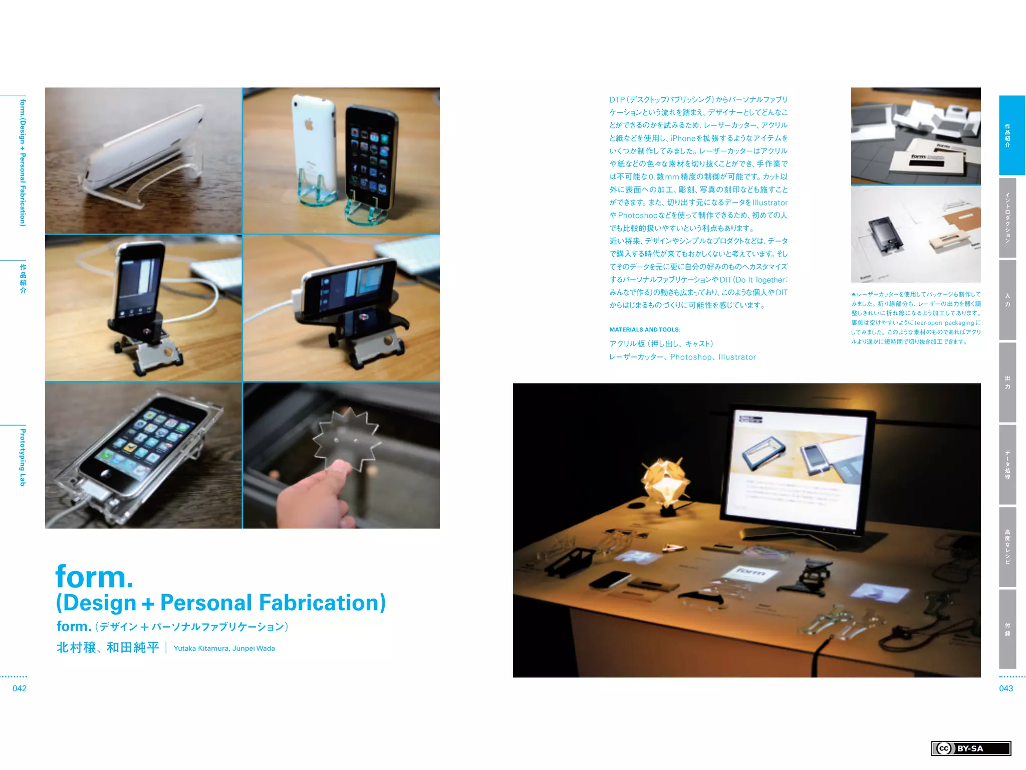 （デスク ッ
                                                                                 DTP   ト プパブリ シング）
                                                                                             ッ   からパーソナルファブリ
 form.(Design + Personal Fabrication)




                                                                                 ケーションという流れを踏まえ、デザイナーとしてどんなこ
                                                                                 とができるのかを試みるため、
                                                                                              レーザーカ ター、 リル
                                                                                                   ッ   アク                                                   作
                                                                                                                                                            品
                                                                                 と紙などを使用し、iPhoneを拡張するようなアイテムを                                               紹
                                                                                                                                                            介
                                                                                 いくつか制作してみました。レーザーカ ターはアクリル
                                                                                                   ッ
                                                                                 や紙などの色々な素材を切り抜くことができ、手作業で
                                                                                 は不可能な 0. 数 mm 精度の制御が可能です。 ト以
                                                                                                          カッ
                                                                                 外に表面への加工、彫刻、写真の刻印なども施すこと
                                                                                                                                                            イ
                                                                                 ができます。また、切り出す元になるデータ Illustrator
                                                                                                     を                                                      ン
                                                                                                                                                            ト
                                                                                                                                                            ロ
                                                                                 や Photoshopなどを使って制作できるため、初めての人                                             ダ
                                                                                                                                                            ク
                                                                                 でも比較的扱いやすいという利点もあります。                                                      シ
                                                                                                                                                            ョ
                                                                                 近い将来、デザインやシンプルなプロダクトなどは、データ                                                ン

                                                                                 で購入する時代が来てもおか く
                                                                                              し ないと考えています。 し
                                                                                                          そ
    作                                                                            てそのデータを元に更に自分の好みのものへカスタマイズ
    品
    紹                                                                            するパーソナルフ ブ ケー ョ
                                                                                         ァ リ シ ンや DIT Do It Together
                                                                                                    （              ：
    介                                                                            みんなで作る）
                                                                                       の動きも広ま て り、
                                                                                             っ お このよ な個人や DIT
                                                                                                    う                  ▲レーザーカッターを使用してパッケージも制作して             入
                                                                                 からはじまるものづくりに可能性を感じています。               みました。折り線部分も、レーザーの出力を弱く調              力
                                                                                                                       整しきれいに折れ線になるよう加 工してあります。
                                                                                                                       裏側は空けやすいように tear-open packaging に
                                                                                 MATERIALS AND TOOLS:
                                                                                                                       してみました。このような素材のものであればアクリ

                                                                                 アクリル板（押し出し、キャスト）                      ルより遥かに短時間で切り抜き加工できます。

                                                                                 レーザーカッター、Photoshop 、Illustrator

                                                                                                                                                            出
                                                                                                                                                            力
 Prototyping Lab




                                                                                                                                                            デ
                                                                                                                                                            ー
                                                                                                                                                            タ
                                                                                                                                                            処
                                                                                                                                                            理




                                                                                                                                                            高
                                                                                                                                                            度
                                                                                                                                                            な
                                                                                                                                                            レ
                                                                                                                                                            シ




                                        form.
                                                                                                                                                            ピ




                                        (Design + Personal Fabrication)
                                        form. デザイン ＋ パーソナルファブリケーション）
                                            （                                                                                                               付
                                                                                                                                                            録

                                        北村穣、和田純平  Yutaka Kitamura, Junpei Wada


042                                                                                                                                                        043
 