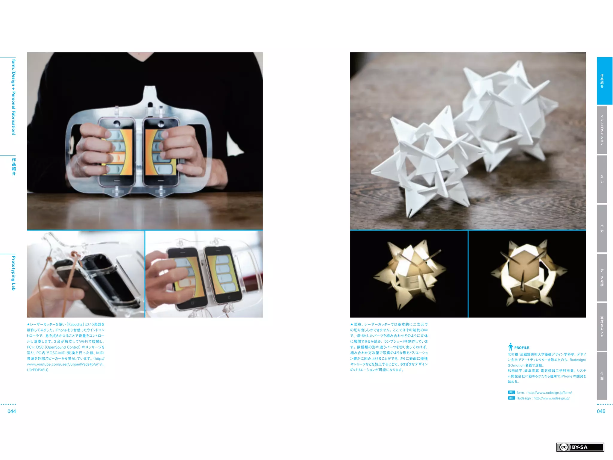 form.(Design + Personal Fabrication)




                                                                                                                                                          作
                                                                                                                                                          品
                                                                                                                                                          紹
                                                                                                                                                          介




                                                                                                                                                          イ
                                                                                                                                                          ン
                                                                                                                                                          ト
                                                                                                                                                          ロ
                                                                                                                                                          ダ
                                                                                                                                                          ク
                                                                                                                                                          シ
                                                                                                                                                          ョ
                                                                                                                                                          ン



    作
    品
    紹
    介
                                                                                                                                                          入
                                                                                                                                                          力




                                                                                                                                                          出
                                                                                                                                                          力
 Prototyping Lab




                                                                                                                                                          デ
                                                                                                                                                          ー
                                                                                                                                                          タ
                                                                                                                                                          処
                                                                                                                                                          理




                                                                                                                                                          高
                                                                                                                                                          度
                                        ▲レーザーカッターを使い Kabocha 」
                                                    「         という楽器を               ▲ 現在、レーザーカッターでは基本的に二次元で                                                な
                                        制作してみました。iPhoneを 3 台使ったウイ ドコン
                                                                 ン                 の切り出ししかできません。ここではその制約の中                                                レ
                                                                                                                                                          シ
                                        トローラで、息を拭きかけることで音量をコントロー                   で、切り出したパーツを組み合わせどのように立体                                                ピ
                                        ルし演 奏します。3 台が 独 立して Wi-Fi で接 続し、           に展開できるか試み、ランプシェードを制作していま
                                        PC に OSC OpenSound Control） ッセージを
                                                （                  のメ              す。数種類の形の違うパーツを切り出しておけば、       PROFILE：
                                        送り、 内で OSC-MIDI 変 換を行った後、
                                           PC                    MIDI              組み合わせ方次第で写真のような形をバリエーショ     北村穣 武蔵野美術大学基礎デザイ
                                                                                                                  ：            ン学科卒、デザイ
                                        音源を外部スピーカーから鳴らしています。 http://
                                                           （                       ン豊かに組み上げることができ、 らに表面に模様
                                                                                                  さ            ン会社でアートディレクターを勤めたのち、Rudesign/
                                        www.youtube.com/user/JunpeiWada#p/u/1/f_   やレリーフなどを加工することで、 ま
                                                                                                   さ ざまなデザイン   GOmotion 名義で活動。
                                        U9rPDPX6U）                                 のバリエーションが可能になります。           和田純平：岐阜高専 電気情報工学科卒業。システ
                                                                                                                                                          付
                                                                                                               ム開発会社に勤めるかたわら趣味で iPhone の開発を
                                                                                                                                                          録
                                                                                                               始める。


                                                                                                                  form. : http://www.rudesign.jp/form/
                                                                                                                  Rudesign : http://www.rudesign.jp/


044                                                                                                                                                      045
 