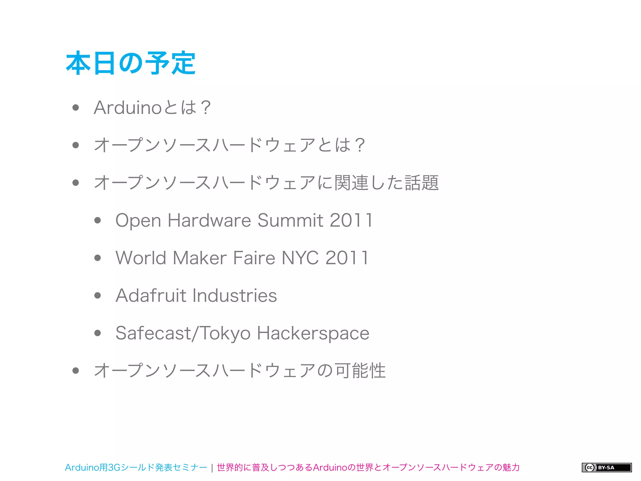 本日の予定
•   Arduinoとは？

•   オープンソースハードウェアとは？

•   オープンソースハードウェアに関連した話題

    •   Open Hardware Summit 2011

    •   World Maker Faire NYC 2011

    •   Adafruit Industries

    •   Safecast/Tokyo Hackerspace

•   オープンソースハードウェアの可能性




Arduino用3Gシールド発表セミナー ¦ 世界的に普及しつつあるArduinoの世界とオープンソースハードウェアの魅力
 