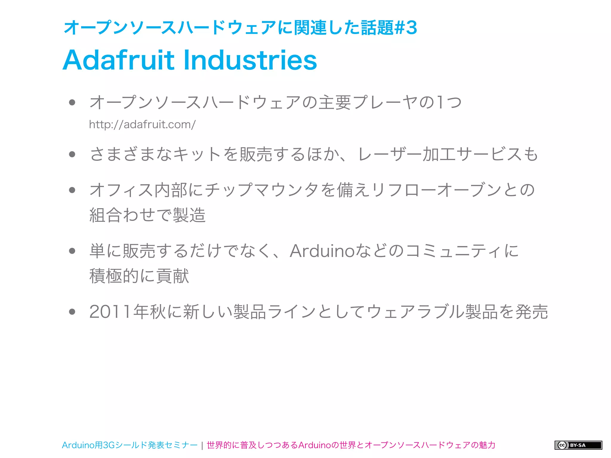 オープンソースハードウェアに関連した話題#3

Adafruit Industries
•   オープンソースハードウェアの主要プレーヤの1つ


•
    http://adafruit.com/


    さまざまなキットを販売するほか、レーザー加工サービスも

•   オフィス内部にチップマウンタを備えリフローオーブンとの
    組合わせで製造

•   単に販売するだけでなく、Arduinoなどのコミュニティに
    積極的に貢献

•   2011年秋に新しい製品ラインとしてウェアラブル製品を発売




Arduino用3Gシールド発表セミナー ¦ 世界的に普及しつつあるArduinoの世界とオープンソースハードウェアの魅力
 