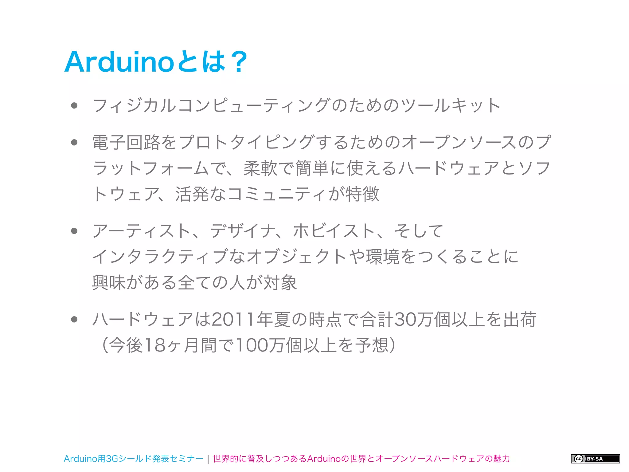 Arduinoとは？
•   フィジカルコンピューティングのためのツールキット

•   電子回路をプロトタイピングするためのオープンソースのプ
    ラットフォームで、柔軟で簡単に使えるハードウェアとソフ
    トウェア、活発なコミュニティが特徴

•   アーティスト、デザイナ、ホビイスト、そして
    インタラクティブなオブジェクトや環境をつくることに
    興味がある全ての人が対象

•   ハードウェアは2011年夏の時点で合計30万個以上を出荷
    （今後18ヶ月間で100万個以上を予想）




Arduino用3Gシールド発表セミナー ¦ 世界的に普及しつつあるArduinoの世界とオープンソースハードウェアの魅力
 