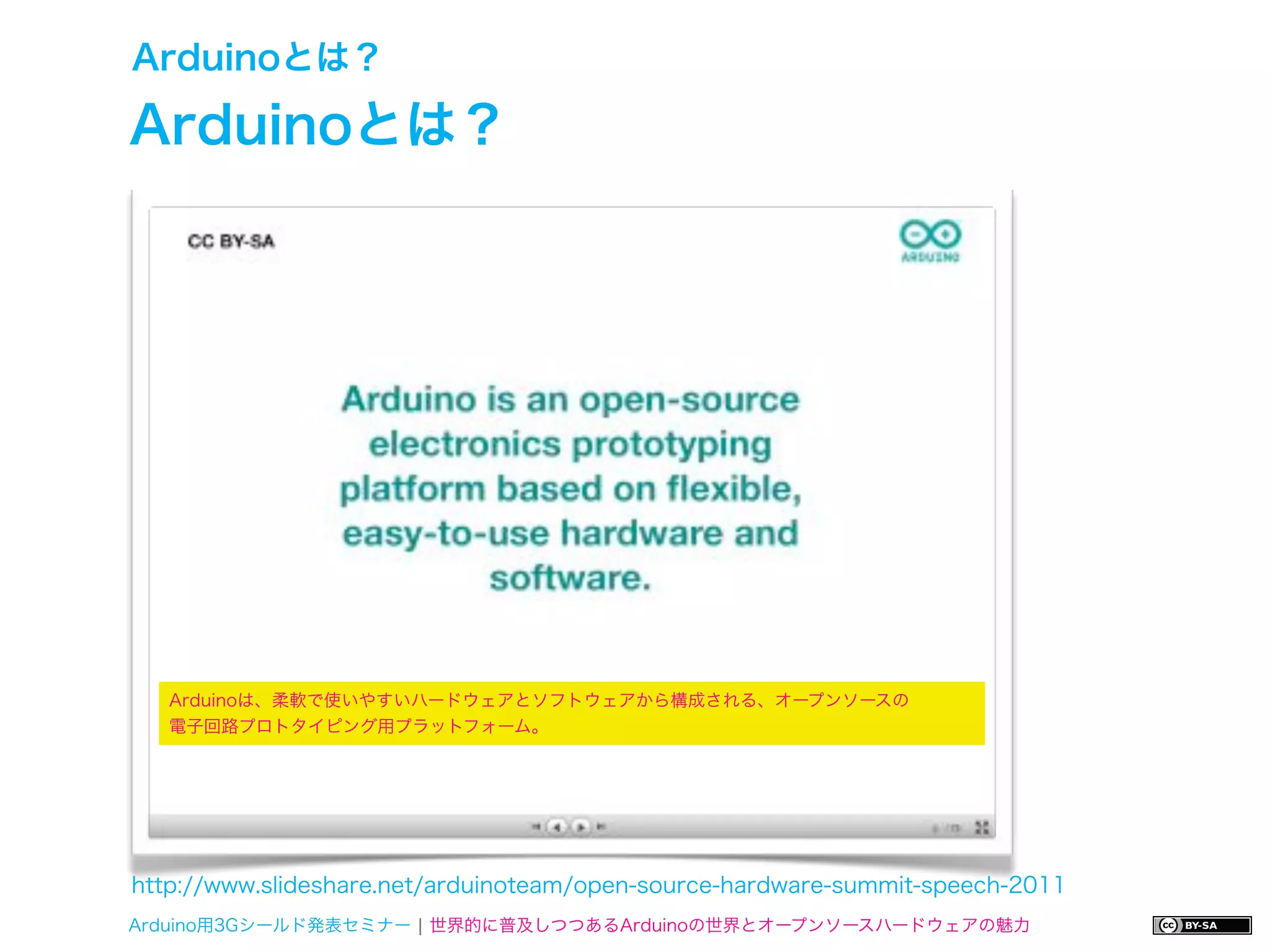 Arduinoとは？

Arduinoとは？




   Arduinoは、柔軟で使いやすいハードウェアとソフトウェアから構成される、オープンソースの
   電子回路プロトタイピング用プラットフォーム。




http://www.slideshare.net/arduinoteam/open-source-hardware-summit-speech-2011
Arduino用3Gシールド発表セミナー ¦ 世界的に普及しつつあるArduinoの世界とオープンソースハードウェアの魅力
 