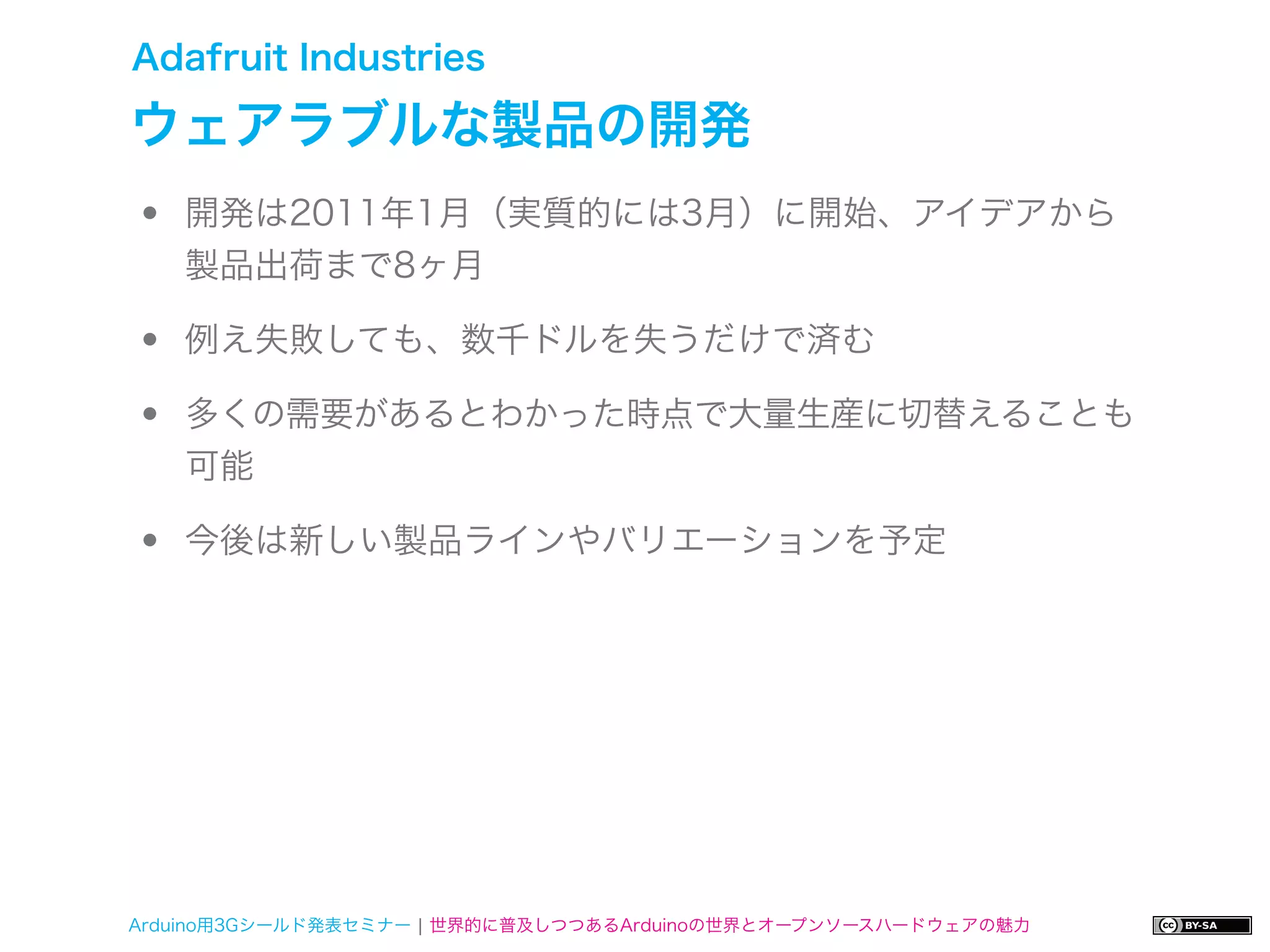 Adafruit Industries

ウェアラブルな製品の開発
•   開発は2011年1月（実質的には3月）に開始、アイデアから
    製品出荷まで8ヶ月

•   例え失敗しても、数千ドルを失うだけで済む

•   多くの需要があるとわかった時点で大量生産に切替えることも
    可能

•   今後は新しい製品ラインやバリエーションを予定




Arduino用3Gシールド発表セミナー ¦ 世界的に普及しつつあるArduinoの世界とオープンソースハードウェアの魅力
 