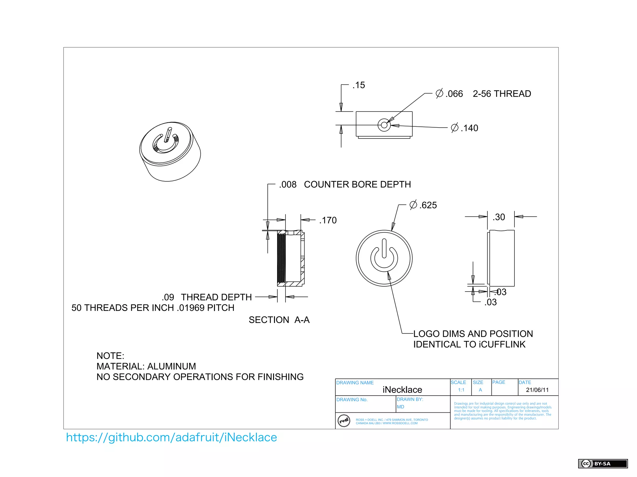 .15
                                                                                                      .066          2-56 THREAD


                                                                                                            .140




                                        .008 COUNTER BORE DEPTH

                                                                                             .625
                                               .170                                                                              .30




                                                                                                                              .03
                 .09 THREAD DEPTH
                                                                                                                            .03
50 THREADS PER INCH .01969 PITCH
                                 SECTION A-A
                                                                                          LOGO DIMS AND POSITION
                                                                                          IDENTICAL TO iCUFFLINK
     NOTE:
     MATERIAL: ALUMINUM
     NO SECONDARY OPERATIONS FOR FINISHING        DRAWING NAME                                         SCALE        SIZE         PAGE              DATE
                                                                       iNecklace                          1:1           A                               21/06/11
                                                  DRAWING No.                   DRAWN BY:
                                                                                                        Drawings are for industrial design control use only and are not
                                                                                MD                      intended for tool making purposes. Engineering drawings/models
                                                                                                        must be made for tooling. All specifications for tolerances, tools
                                                                                                        and manufacturing are the responsibilty of the manufacturer. The
                                                        ROSS + DOELL INC. / 479 SAMMON AVE, TORONTO     designer(s) assumes no product liability for the product.
                                                        CANADA M4J 2B3 / WWW.ROSSDOELL.COM




https://github.com/adafruit/iNecklace
 