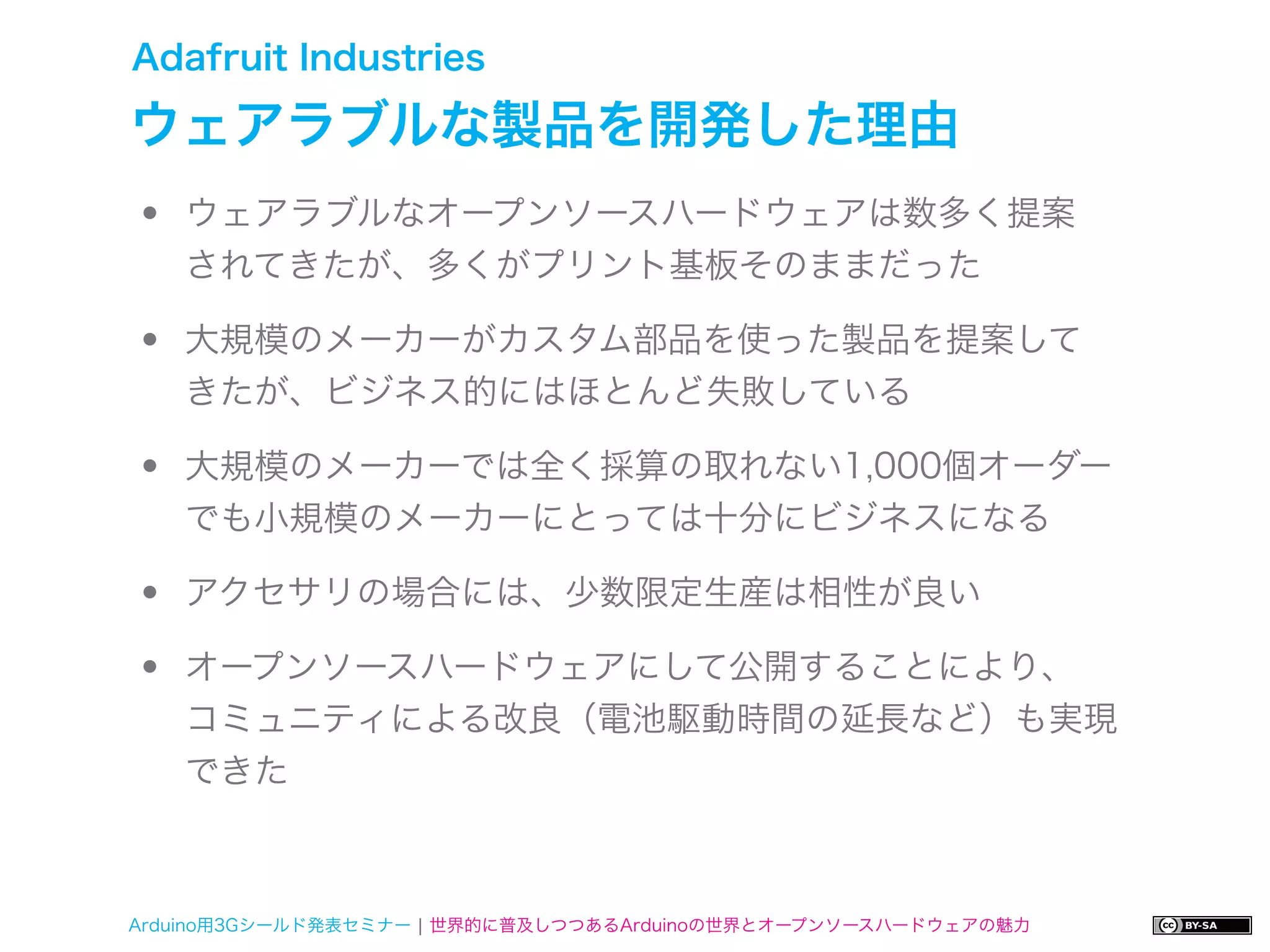 Adafruit Industries

ウェアラブルな製品を開発した理由
•   ウェアラブルなオープンソースハードウェアは数多く提案
    されてきたが、多くがプリント基板そのままだった

•   大規模のメーカーがカスタム部品を使った製品を提案して
    きたが、ビジネス的にはほとんど失敗している

•   大規模のメーカーでは全く採算の取れない1,000個オーダー
    でも小規模のメーカーにとっては十分にビジネスになる

•   アクセサリの場合には、少数限定生産は相性が良い

•   オープンソースハードウェアにして公開することにより、
    コミュニティによる改良（電池駆動時間の延長など）も実現
    できた



Arduino用3Gシールド発表セミナー ¦ 世界的に普及しつつあるArduinoの世界とオープンソースハードウェアの魅力
 