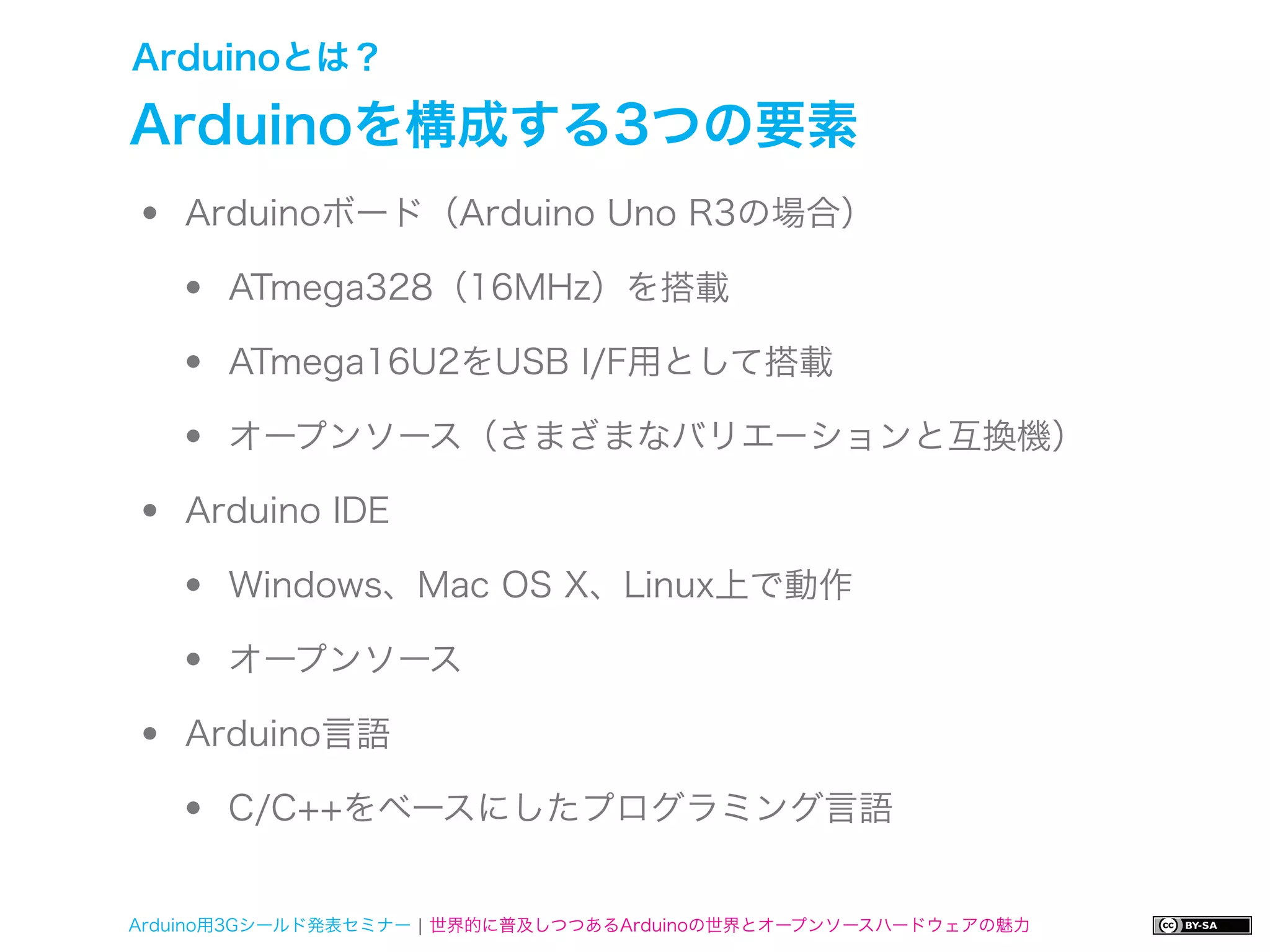 Arduinoとは？

Arduinoを構成する3つの要素
•   Arduinoボード（Arduino Uno R3の場合）

    •   ATmega328（16MHz）を搭載

    •   ATmega16U2をUSB I/F用として搭載

    •   オープンソース（さまざまなバリエーションと互換機）

•   Arduino IDE

    •   Windows、Mac OS X、Linux上で動作

    •   オープンソース

•   Arduino言語

    •   C/C++をベースにしたプログラミング言語


Arduino用3Gシールド発表セミナー ¦ 世界的に普及しつつあるArduinoの世界とオープンソースハードウェアの魅力
 