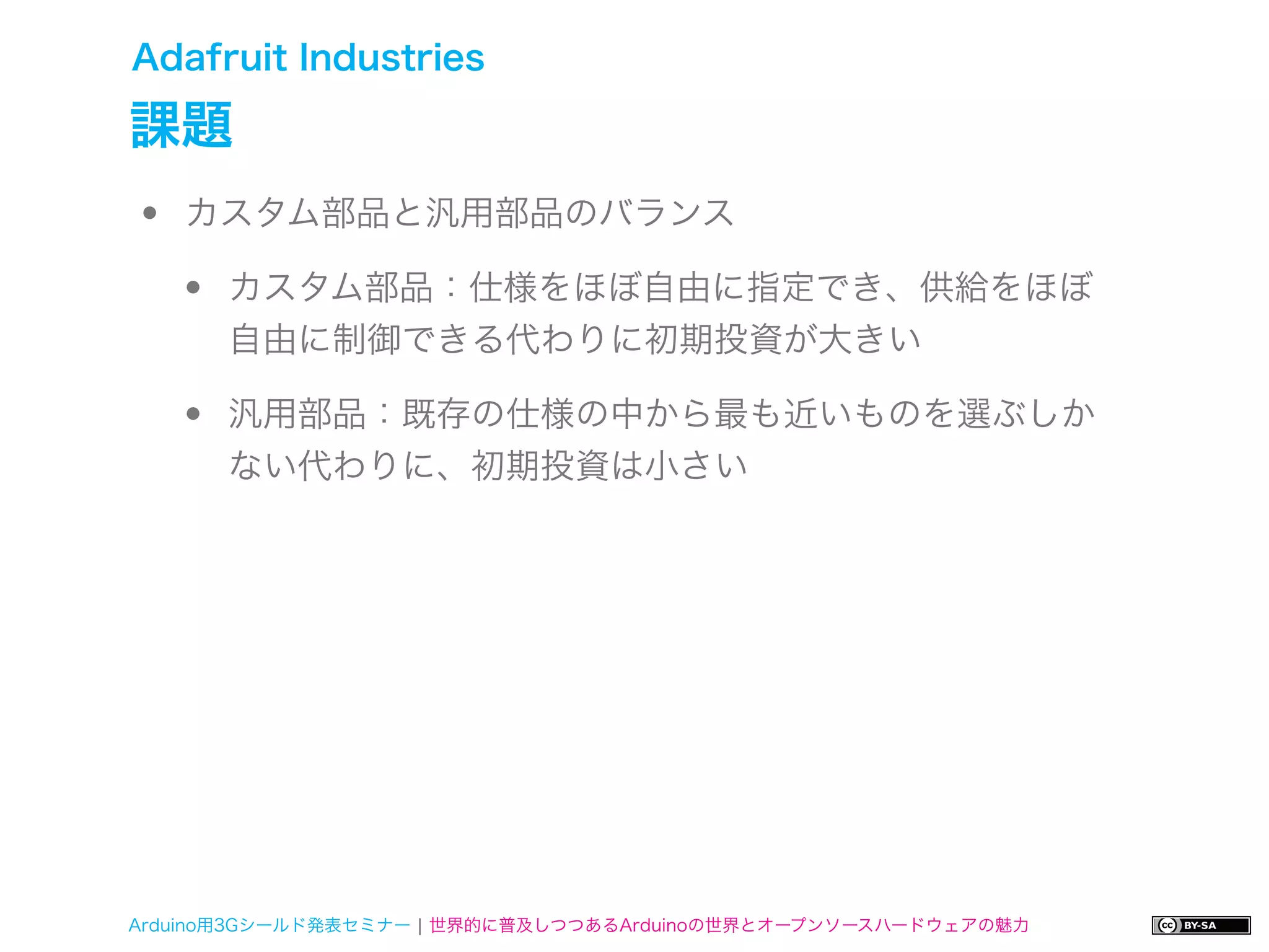 Adafruit Industries

課題
•   カスタム部品と汎用部品のバランス

    •   カスタム部品：仕様をほぼ自由に指定でき、供給をほぼ
        自由に制御できる代わりに初期投資が大きい

    •   汎用部品：既存の仕様の中から最も近いものを選ぶしか
        ない代わりに、初期投資は小さい




Arduino用3Gシールド発表セミナー ¦ 世界的に普及しつつあるArduinoの世界とオープンソースハードウェアの魅力
 