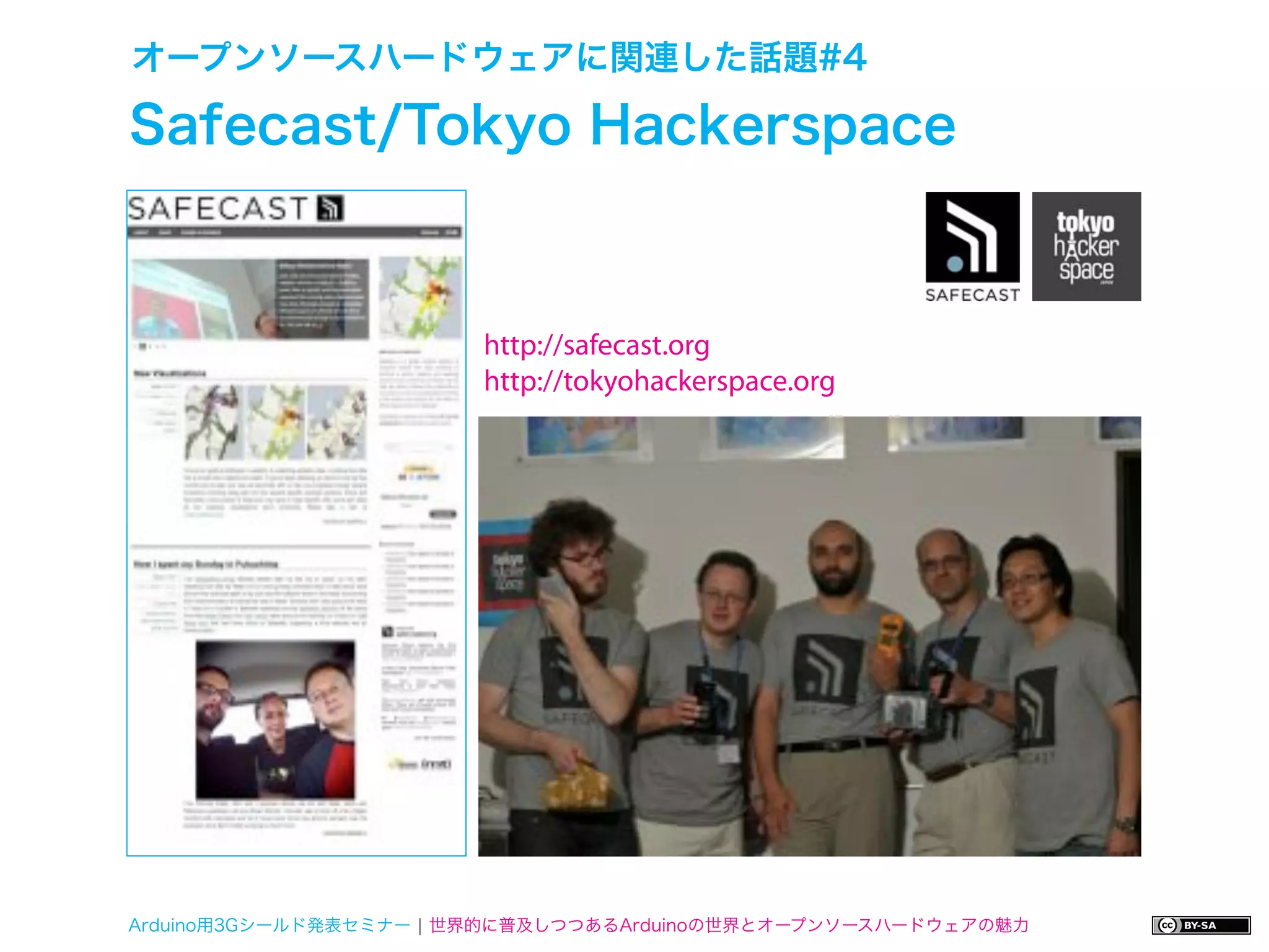 オープンソースハードウェアに関連した話題#4

Safecast/Tokyo Hackerspace



                        http://safecast.org
                        http://tokyohackerspace.org




Arduino用3Gシールド発表セミナー ¦ 世界的に普及しつつあるArduinoの世界とオープンソースハードウェアの魅力
 
