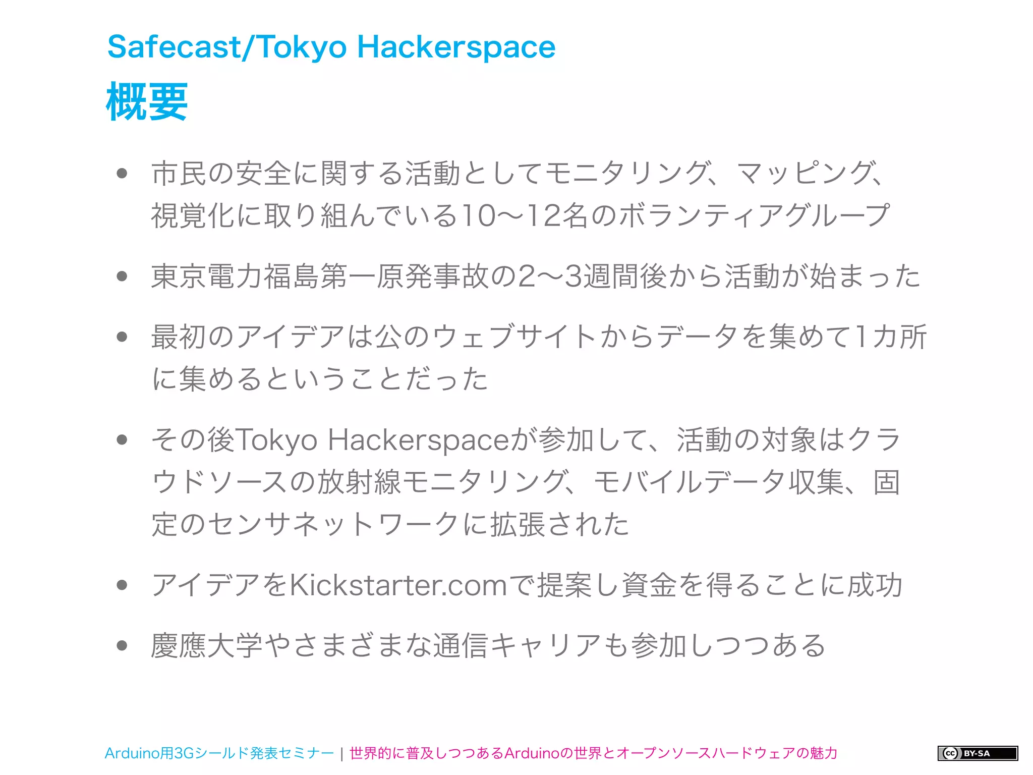 Safecast/Tokyo Hackerspace

概要
•   市民の安全に関する活動としてモニタリング、マッピング、
    視覚化に取り組んでいる10∼12名のボランティアグループ

•   東京電力福島第一原発事故の2∼3週間後から活動が始まった

•   最初のアイデアは公のウェブサイトからデータを集めて1カ所
    に集めるということだった

•   その後Tokyo Hackerspaceが参加して、活動の対象はクラ
    ウドソースの放射線モニタリング、モバイルデータ収集、固
    定のセンサネットワークに拡張された

•   アイデアをKickstarter.comで提案し資金を得ることに成功

•   慶應大学やさまざまな通信キャリアも参加しつつある


Arduino用3Gシールド発表セミナー ¦ 世界的に普及しつつあるArduinoの世界とオープンソースハードウェアの魅力
 