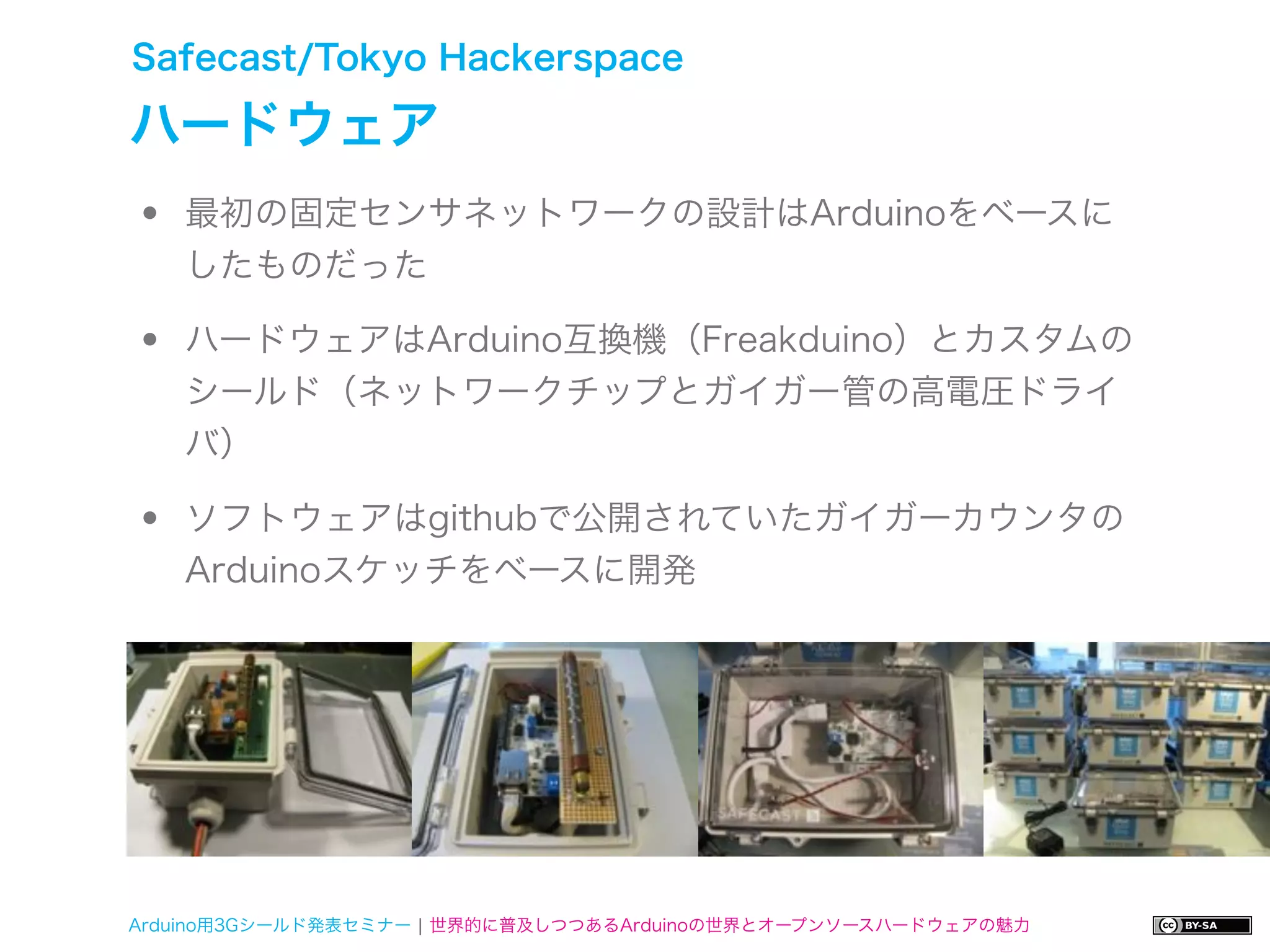 Safecast/Tokyo Hackerspace

ハードウェア
•   最初の固定センサネットワークの設計はArduinoをベースに
    したものだった

•   ハードウェアはArduino互換機（Freakduino）とカスタムの
    シールド（ネットワークチップとガイガー管の高電圧ドライ
    バ）

•   ソフトウェアはgithubで公開されていたガイガーカウンタの
    Arduinoスケッチをベースに開発




Arduino用3Gシールド発表セミナー ¦ 世界的に普及しつつあるArduinoの世界とオープンソースハードウェアの魅力
 