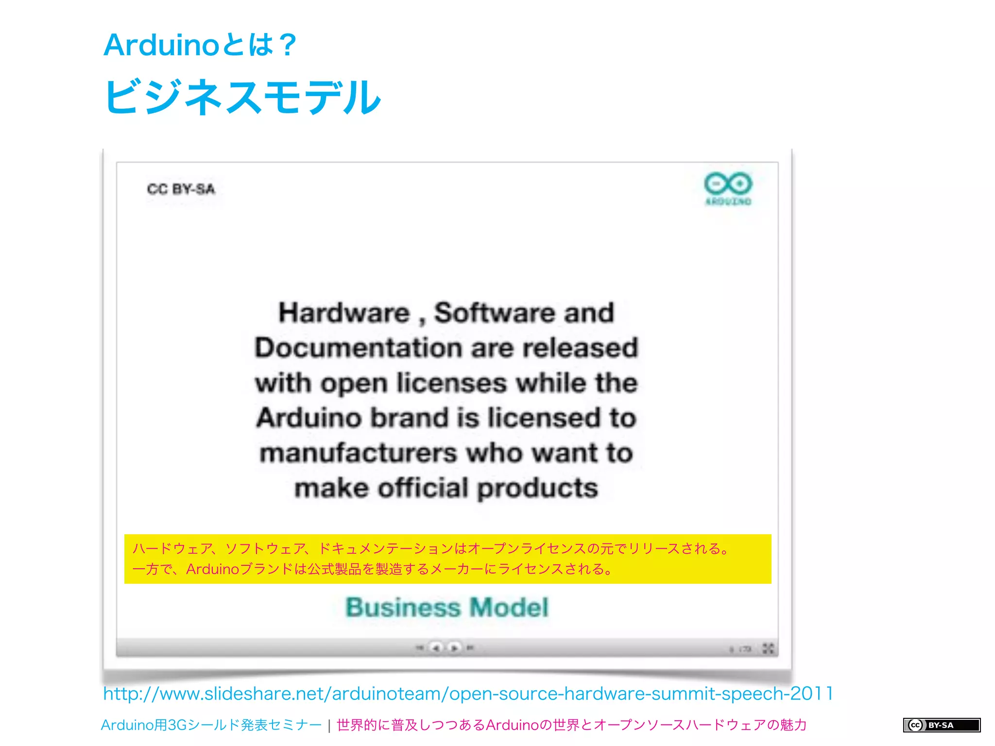 Arduinoとは？

ビジネスモデル




   ハードウェア、ソフトウェア、ドキュメンテーションはオープンライセンスの元でリリースされる。
   一方で、Arduinoブランドは公式製品を製造するメーカーにライセンスされる。




http://www.slideshare.net/arduinoteam/open-source-hardware-summit-speech-2011
Arduino用3Gシールド発表セミナー ¦ 世界的に普及しつつあるArduinoの世界とオープンソースハードウェアの魅力
 