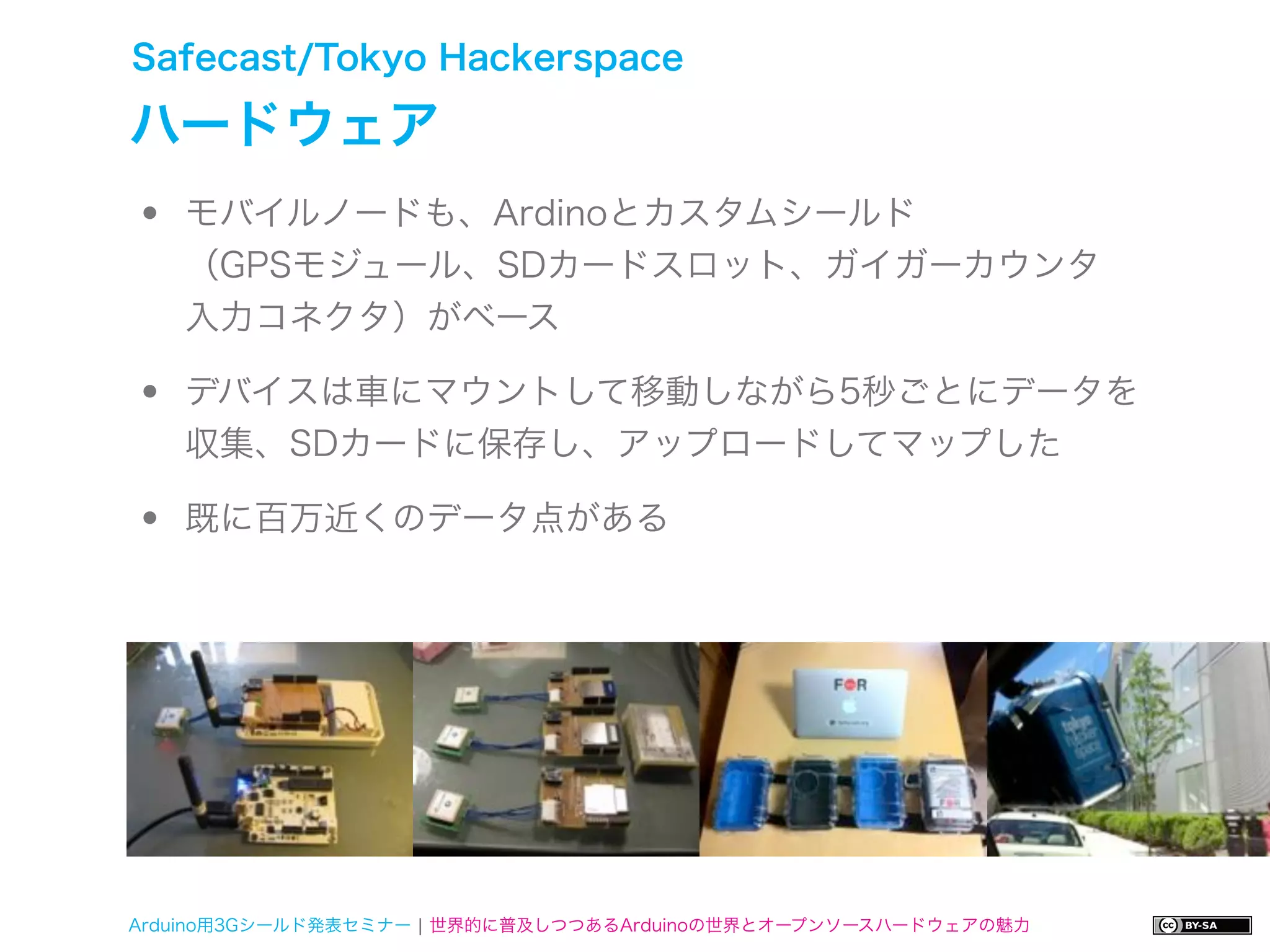 Safecast/Tokyo Hackerspace

ハードウェア
•   モバイルノードも、Ardinoとカスタムシールド
    （GPSモジュール、SDカードスロット、ガイガーカウンタ
    入力コネクタ）がベース

•   デバイスは車にマウントして移動しながら5秒ごとにデータを
    収集、SDカードに保存し、アップロードしてマップした

•   既に百万近くのデータ点がある




Arduino用3Gシールド発表セミナー ¦ 世界的に普及しつつあるArduinoの世界とオープンソースハードウェアの魅力
 