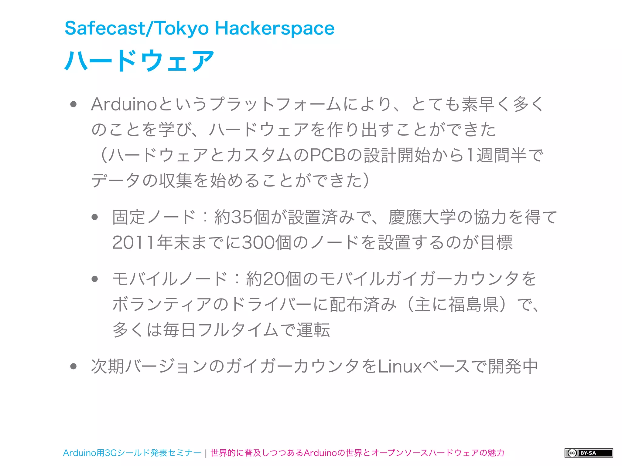 Safecast/Tokyo Hackerspace

ハードウェア
•   Arduinoというプラットフォームにより、とても素早く多く
    のことを学び、ハードウェアを作り出すことができた
    （ハードウェアとカスタムのPCBの設計開始から1週間半で
    データの収集を始めることができた）

    •   固定ノード：約35個が設置済みで、慶應大学の協力を得て
        2011年末までに300個のノードを設置するのが目標

    •   モバイルノード：約20個のモバイルガイガーカウンタを
        ボランティアのドライバーに配布済み（主に福島県）で、
        多くは毎日フルタイムで運転

•   次期バージョンのガイガーカウンタをLinuxベースで開発中



Arduino用3Gシールド発表セミナー ¦ 世界的に普及しつつあるArduinoの世界とオープンソースハードウェアの魅力
 