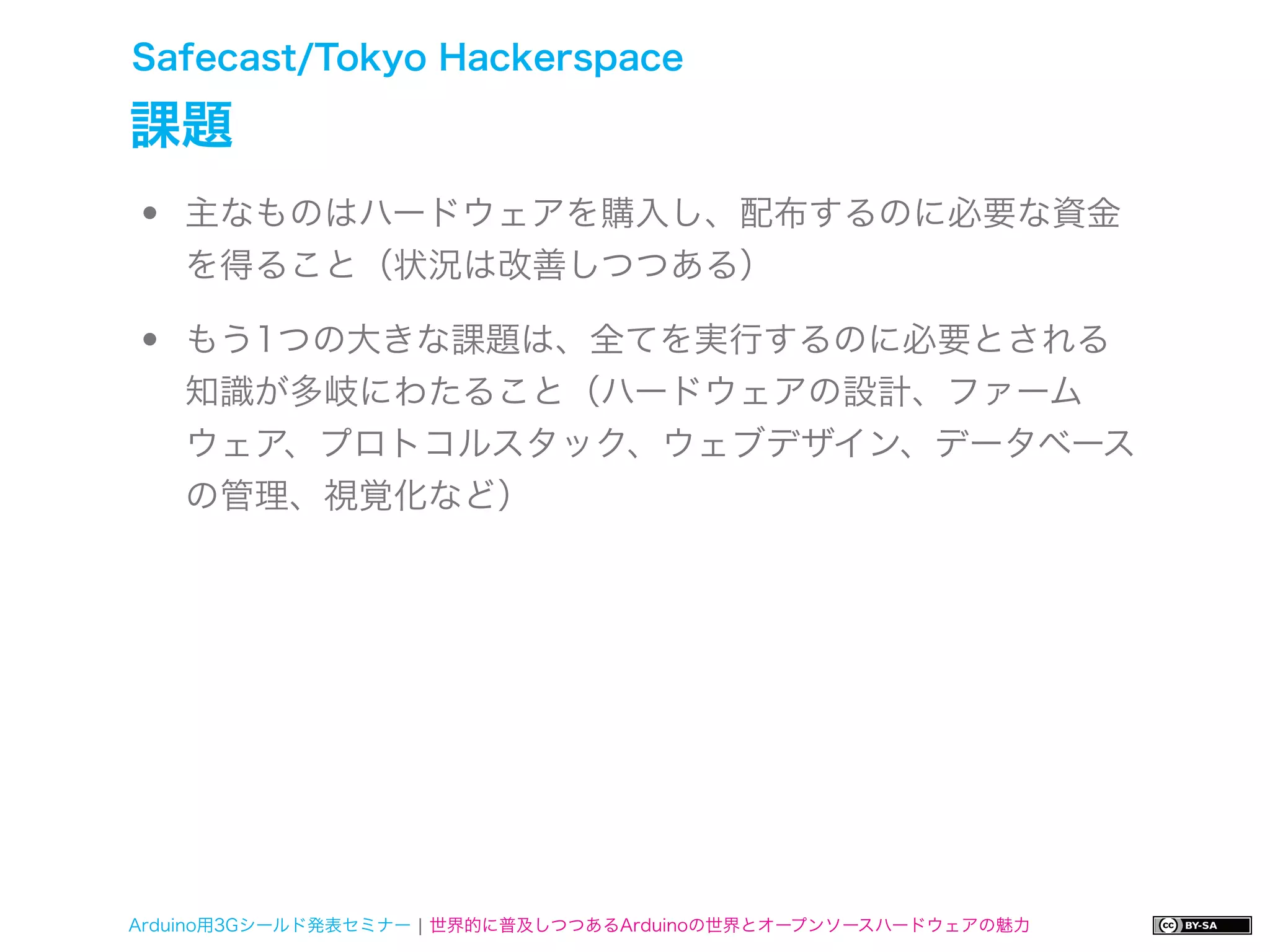 Safecast/Tokyo Hackerspace

課題
•   主なものはハードウェアを購入し、配布するのに必要な資金
    を得ること（状況は改善しつつある）

•   もう1つの大きな課題は、全てを実行するのに必要とされる
    知識が多岐にわたること（ハードウェアの設計、ファーム
    ウェア、プロトコルスタック、ウェブデザイン、データベース
    の管理、視覚化など）




Arduino用3Gシールド発表セミナー ¦ 世界的に普及しつつあるArduinoの世界とオープンソースハードウェアの魅力
 