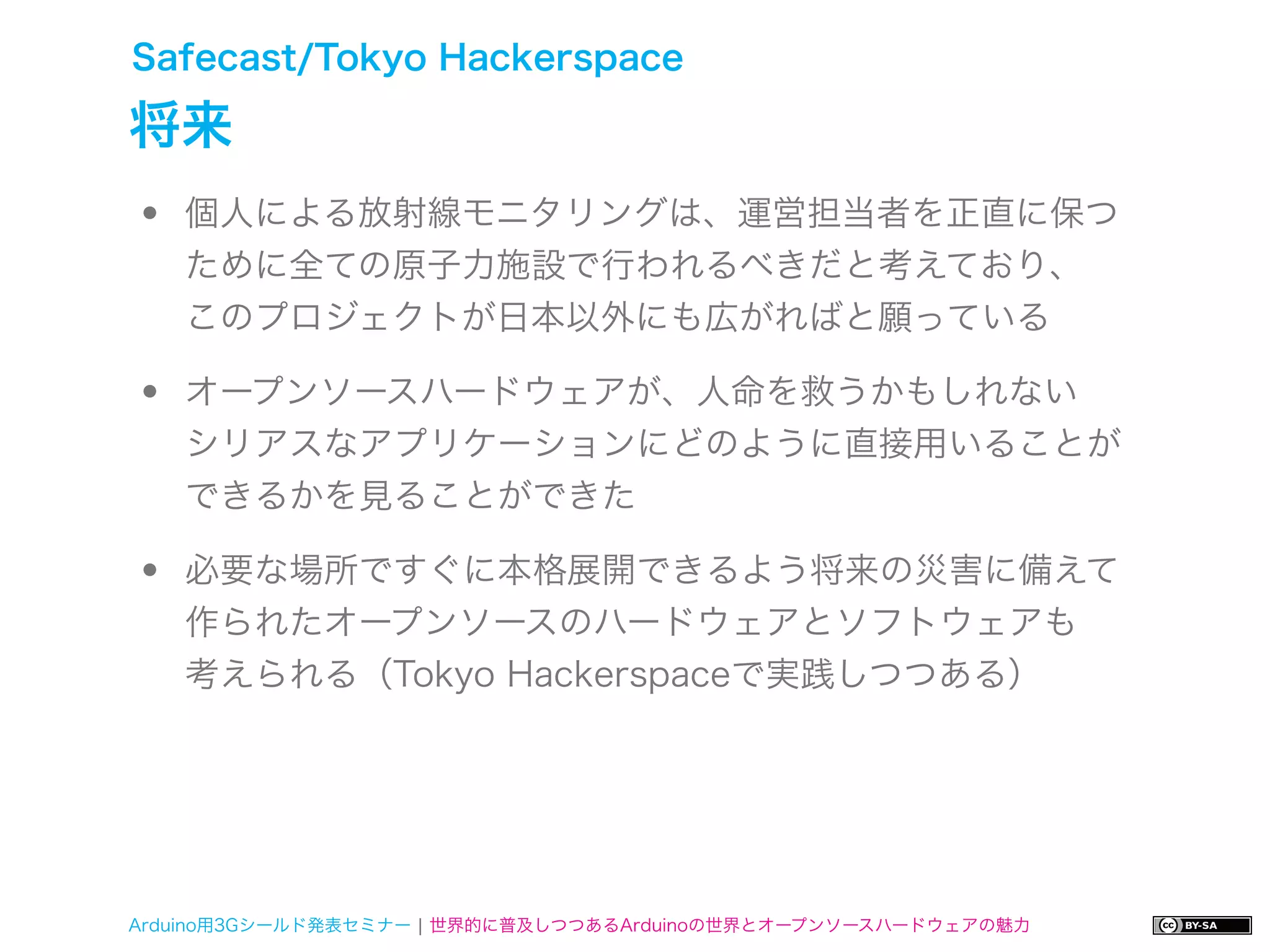 Safecast/Tokyo Hackerspace

将来
•   個人による放射線モニタリングは、運営担当者を正直に保つ
    ために全ての原子力施設で行われるべきだと考えており、
    このプロジェクトが日本以外にも広がればと願っている

•   オープンソースハードウェアが、人命を救うかもしれない
    シリアスなアプリケーションにどのように直接用いることが
    できるかを見ることができた

•   必要な場所ですぐに本格展開できるよう将来の災害に備えて
    作られたオープンソースのハードウェアとソフトウェアも
    考えられる（Tokyo Hackerspaceで実践しつつある）




Arduino用3Gシールド発表セミナー ¦ 世界的に普及しつつあるArduinoの世界とオープンソースハードウェアの魅力
 