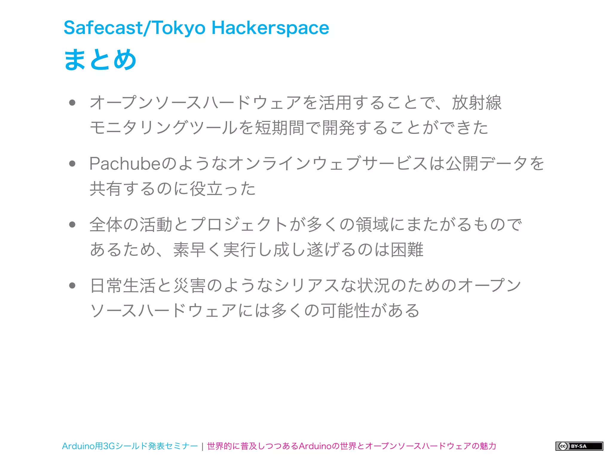Safecast/Tokyo Hackerspace

まとめ
•   オープンソースハードウェアを活用することで、放射線
    モニタリングツールを短期間で開発することができた

•   Pachubeのようなオンラインウェブサービスは公開データを
    共有するのに役立った

•   全体の活動とプロジェクトが多くの領域にまたがるもので
    あるため、素早く実行し成し遂げるのは困難

•   日常生活と災害のようなシリアスな状況のためのオープン
    ソースハードウェアには多くの可能性がある




Arduino用3Gシールド発表セミナー ¦ 世界的に普及しつつあるArduinoの世界とオープンソースハードウェアの魅力
 