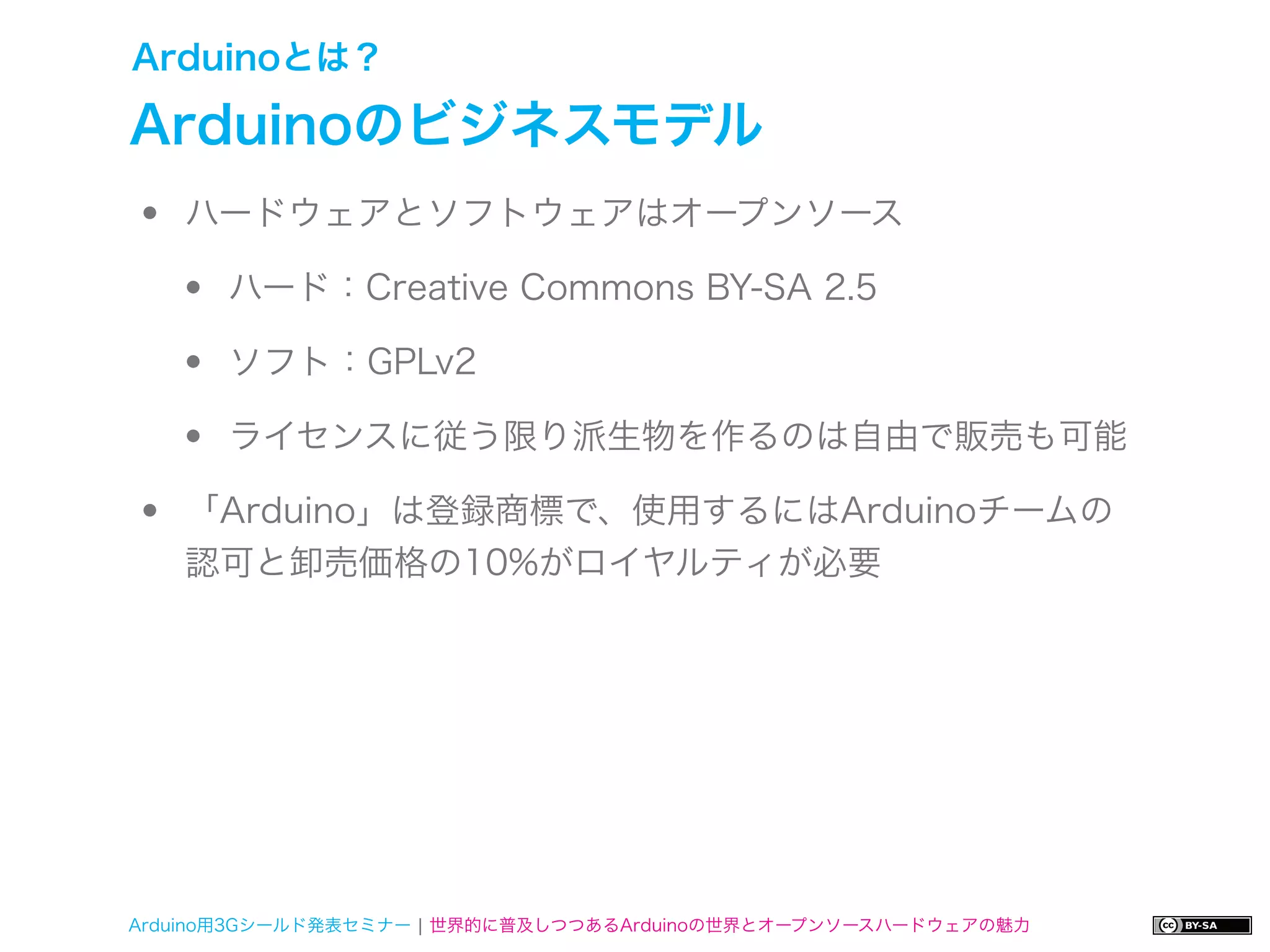 Arduinoとは？

Arduinoのビジネスモデル
•   ハードウェアとソフトウェアはオープンソース

    •   ハード：Creative Commons BY-SA 2.5

    •   ソフト：GPLv2

    •   ライセンスに従う限り派生物を作るのは自由で販売も可能

•   「Arduino」は登録商標で、使用するにはArduinoチームの
    認可と卸売価格の10%がロイヤルティが必要




Arduino用3Gシールド発表セミナー ¦ 世界的に普及しつつあるArduinoの世界とオープンソースハードウェアの魅力
 