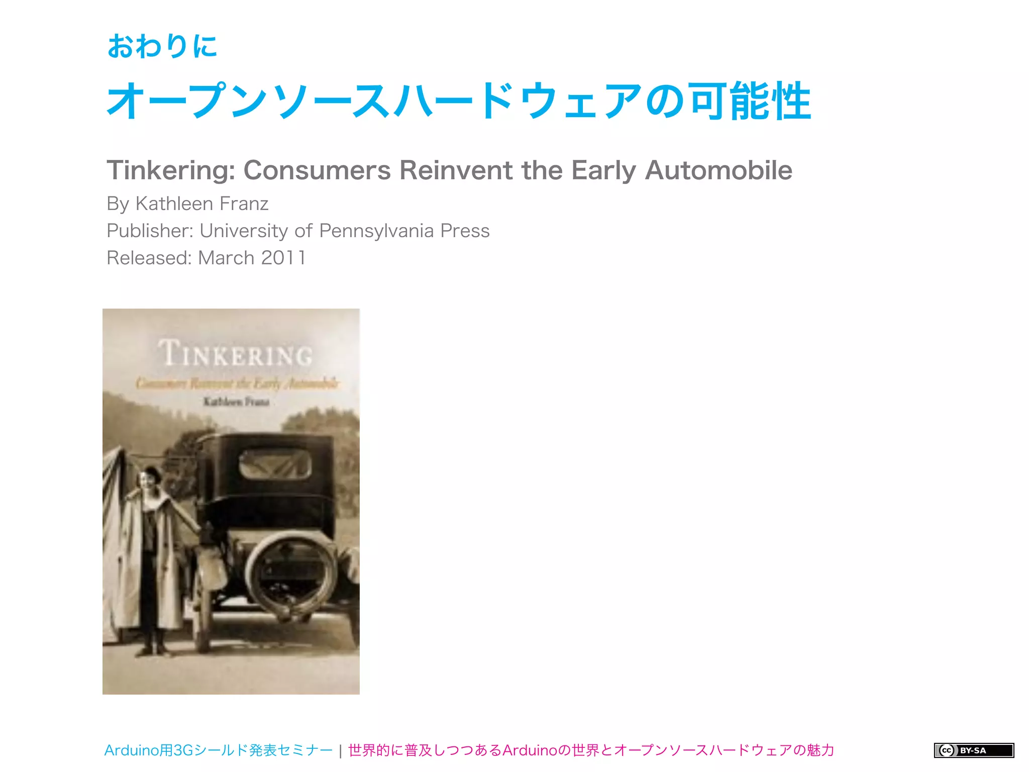 おわりに

オープンソースハードウェアの可能性
Tinkering: Consumers Reinvent the Early Automobile
By Kathleen Franz
Publisher: University of Pennsylvania Press
Released: March 2011




Arduino用3Gシールド発表セミナー ¦ 世界的に普及しつつあるArduinoの世界とオープンソースハードウェアの魅力
 