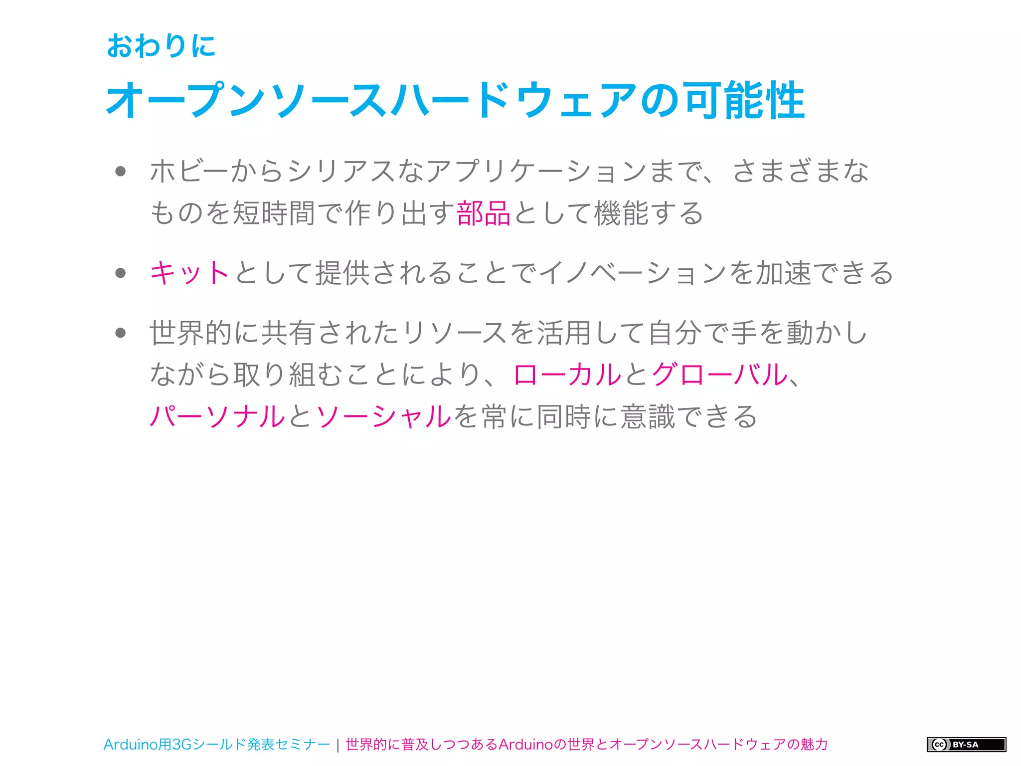 おわりに

オープンソースハードウェアの可能性
•   ホビーからシリアスなアプリケーションまで、さまざまな
    ものを短時間で作り出す部品として機能する

•   キットとして提供されることでイノベーションを加速できる

•   世界的に共有されたリソースを活用して自分で手を動かし
    ながら取り組むことにより、ローカルとグローバル、
    パーソナルとソーシャルを常に同時に意識できる




Arduino用3Gシールド発表セミナー ¦ 世界的に普及しつつあるArduinoの世界とオープンソースハードウェアの魅力
 