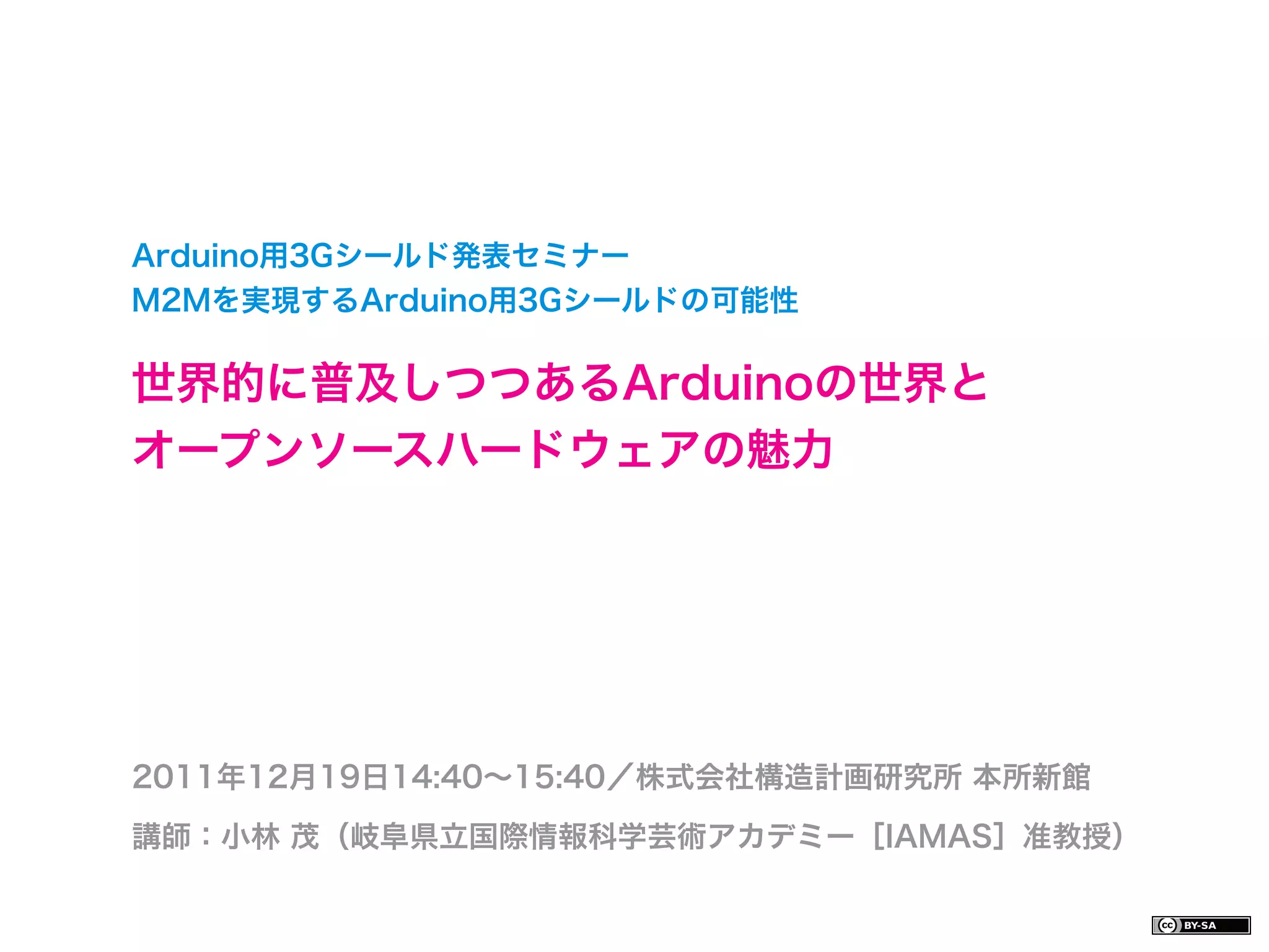 Arduino用3Gシールド発表セミナー
M2Mを実現するArduino用3Gシールドの可能性

世界的に普及しつつあるArduinoの世界と
オープンソースハードウェアの魅力




2011年12月19日14:40∼15:40／株式会社構造計画研究所 本所新館

講師：小林 茂（岐阜県立国際情報科学芸術アカデミー［IAMAS］准教授）
 