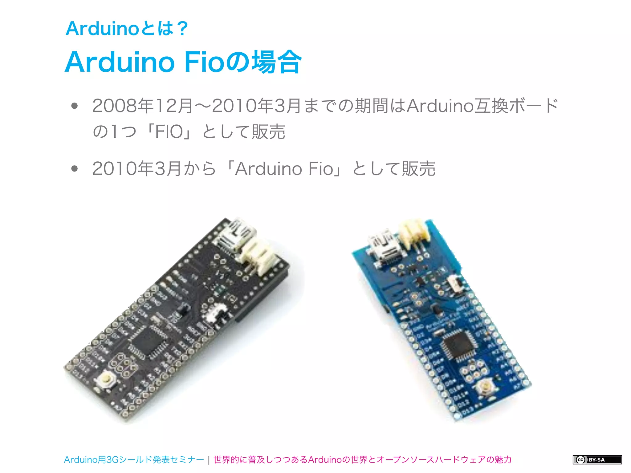 Arduinoとは？

Arduino Fioの場合
•   2008年12月∼2010年3月までの期間はArduino互換ボード
    の1つ「FIO」として販売

•   2010年3月から「Arduino Fio」として販売




Arduino用3Gシールド発表セミナー ¦ 世界的に普及しつつあるArduinoの世界とオープンソースハードウェアの魅力
 