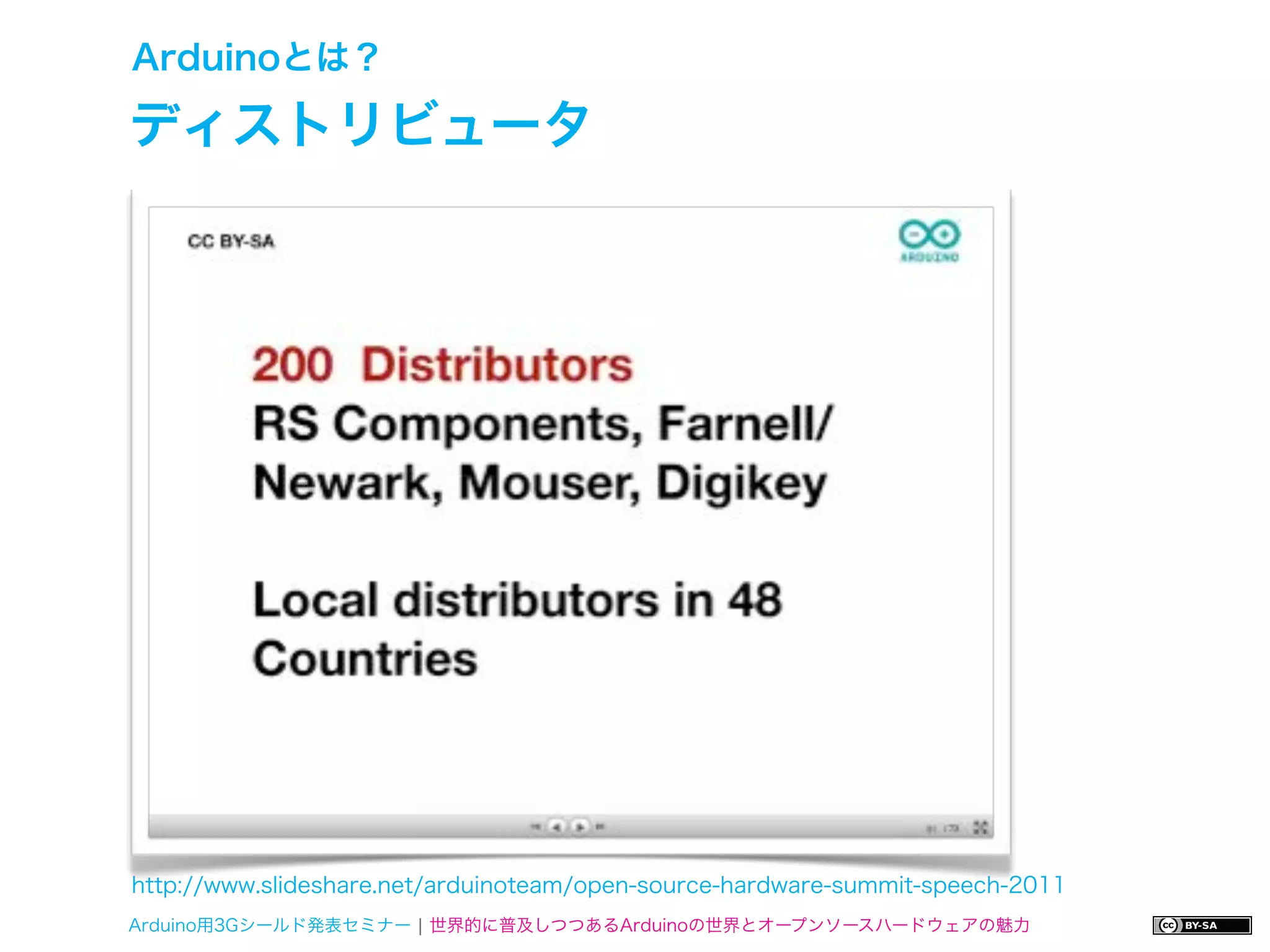 Arduinoとは？

ディストリビュータ




http://www.slideshare.net/arduinoteam/open-source-hardware-summit-speech-2011
Arduino用3Gシールド発表セミナー ¦ 世界的に普及しつつあるArduinoの世界とオープンソースハードウェアの魅力
 