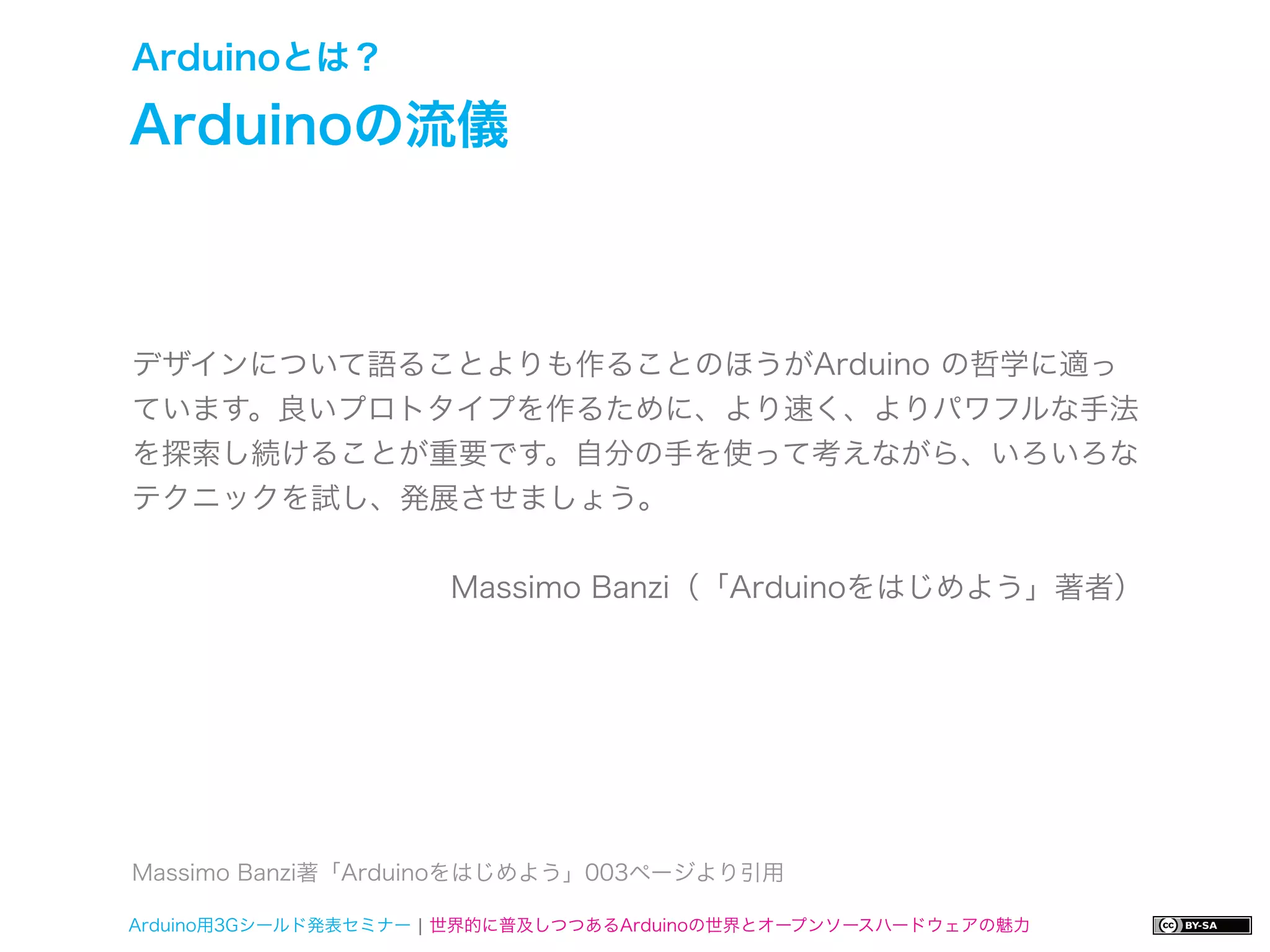 Arduinoとは？

Arduinoの流儀



デザインについて語ることよりも作ることのほうがArduino の哲学に適っ
ています。良いプロトタイプを作るために、より速く、よりパワフルな手法
を探索し続けることが重要です。自分の手を使って考えながら、いろいろな
テクニックを試し、発展させましょう。


                     Massimo Banzi（「Arduinoをはじめよう」著者）




Massimo Banzi著「Arduinoをはじめよう」003ページより引用

Arduino用3Gシールド発表セミナー ¦ 世界的に普及しつつあるArduinoの世界とオープンソースハードウェアの魅力
 