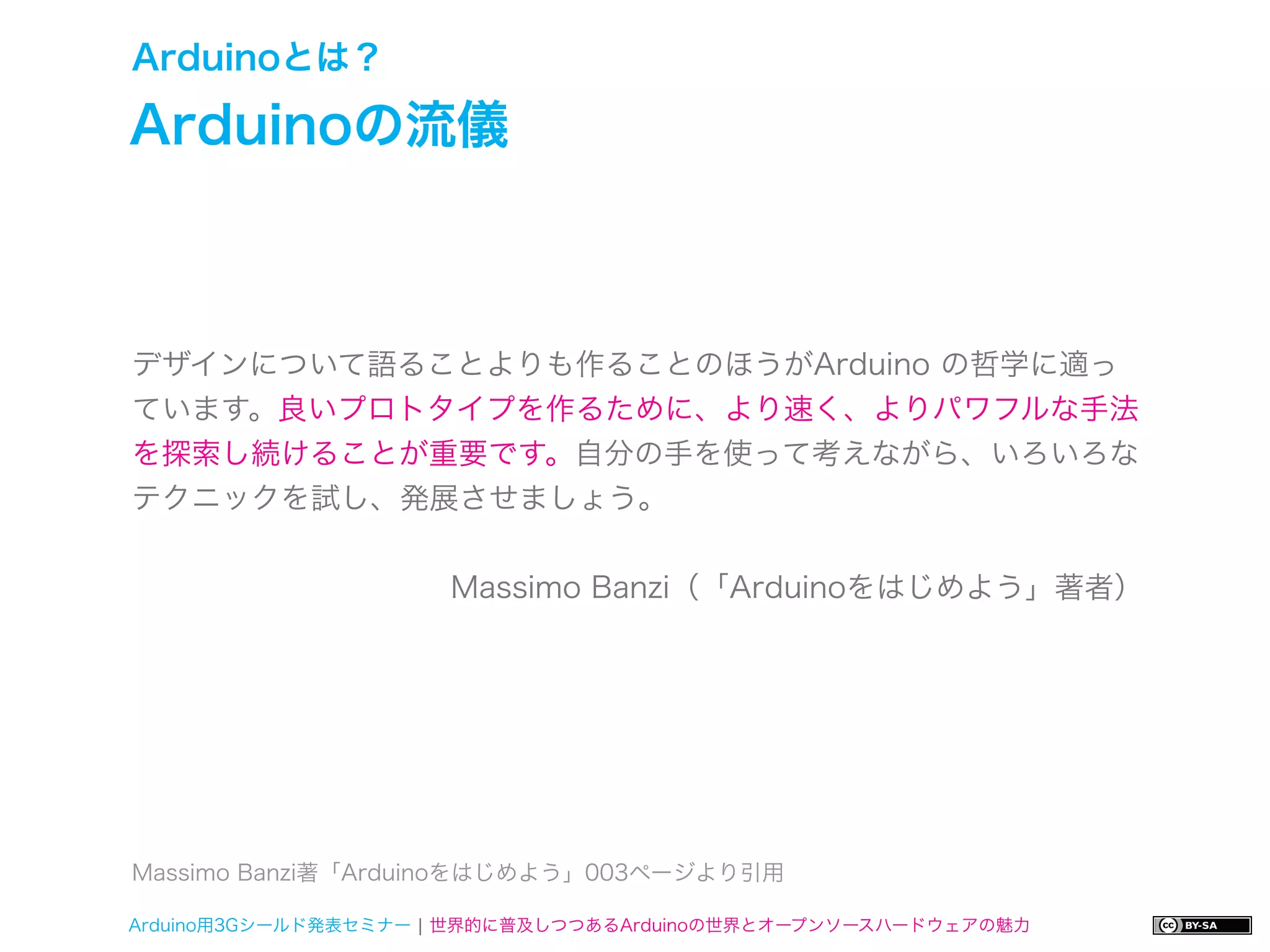 Arduinoとは？

Arduinoの流儀



デザインについて語ることよりも作ることのほうがArduino の哲学に適っ
ています。良いプロトタイプを作るために、より速く、よりパワフルな手法
を探索し続けることが重要です。自分の手を使って考えながら、いろいろな
テクニックを試し、発展させましょう。


                     Massimo Banzi（「Arduinoをはじめよう」著者）




Massimo Banzi著「Arduinoをはじめよう」003ページより引用

Arduino用3Gシールド発表セミナー ¦ 世界的に普及しつつあるArduinoの世界とオープンソースハードウェアの魅力
 