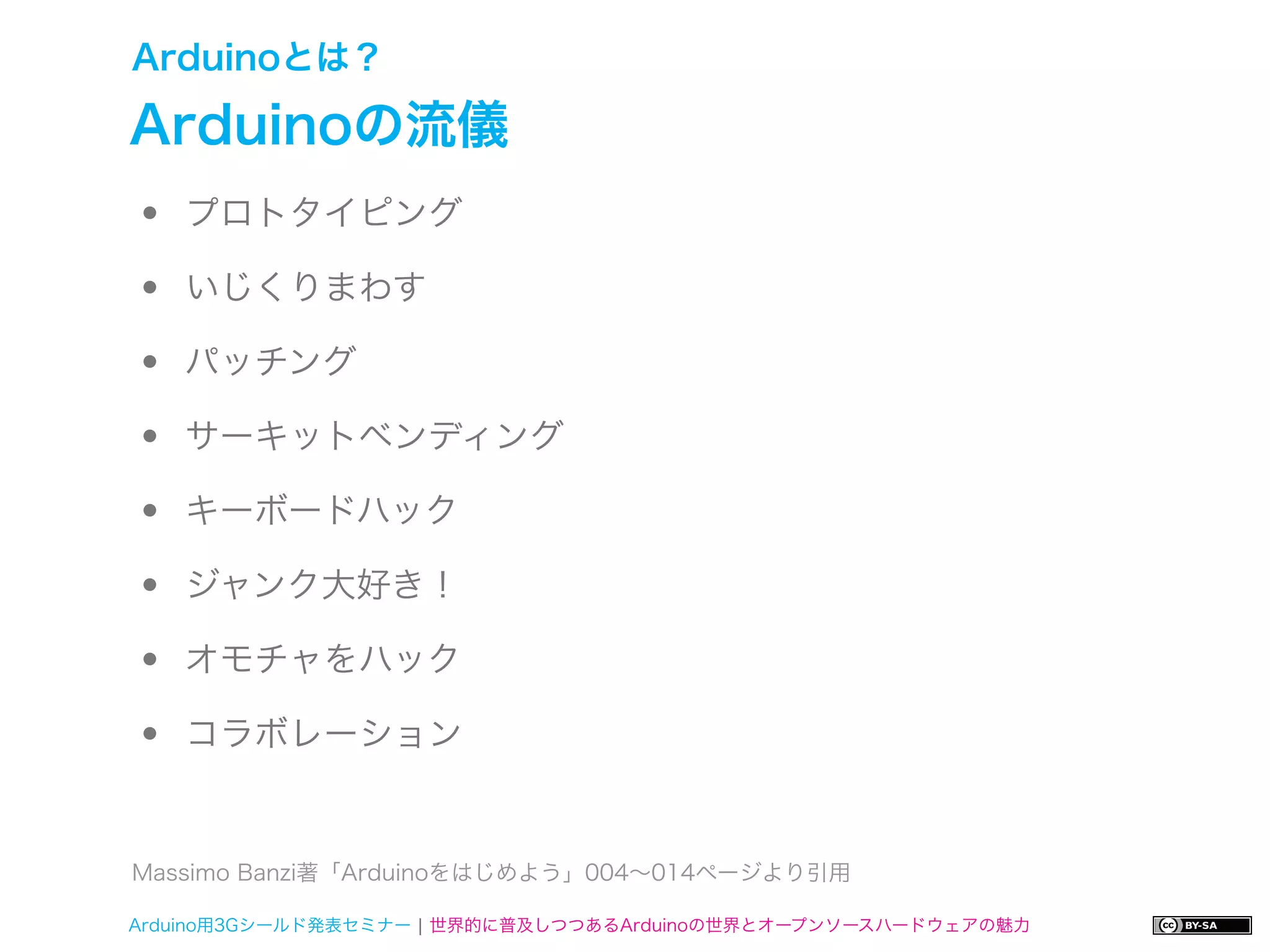 Arduinoとは？

Arduinoの流儀
•   プロトタイピング

•   いじくりまわす

•   パッチング

•   サーキットベンディング

•   キーボードハック

•   ジャンク大好き！

•   オモチャをハック

•   コラボレーション


Massimo Banzi著「Arduinoをはじめよう」004∼014ページより引用

Arduino用3Gシールド発表セミナー ¦ 世界的に普及しつつあるArduinoの世界とオープンソースハードウェアの魅力
 