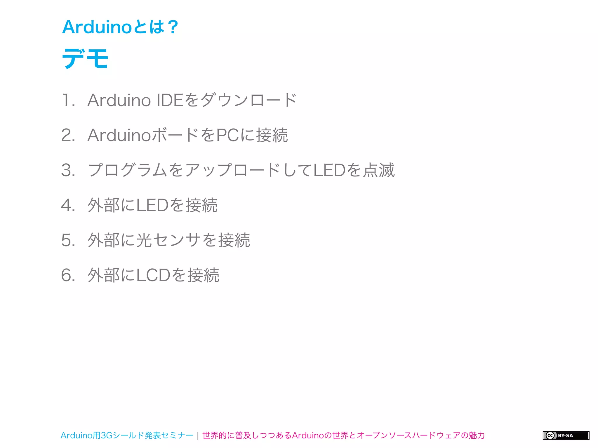 Arduinoとは？

デモ
1. Arduino IDEをダウンロード

2. ArduinoボードをPCに接続

3. プログラムをアップロードしてLEDを点滅

4. 外部にLEDを接続

5. 外部に光センサを接続

6. 外部にLCDを接続




Arduino用3Gシールド発表セミナー ¦ 世界的に普及しつつあるArduinoの世界とオープンソースハードウェアの魅力
 