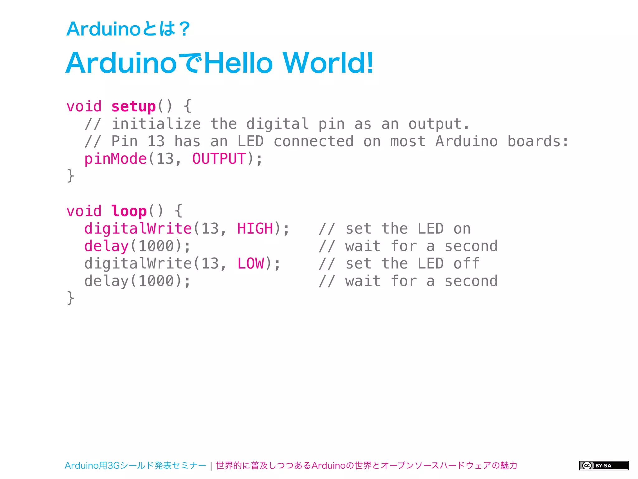 Arduinoとは？

ArduinoでHello World!
void setup() {
  // initialize the digital pin as an output.
  // Pin 13 has an LED connected on most Arduino boards:
  pinMode(13, OUTPUT);
}

void loop() {
  digitalWrite(13, HIGH);         //   set the LED on
  delay(1000);                    //   wait for a second
  digitalWrite(13, LOW);          //   set the LED off
  delay(1000);                    //   wait for a second
}




Arduino用3Gシールド発表セミナー ¦ 世界的に普及しつつあるArduinoの世界とオープンソースハードウェアの魅力
 