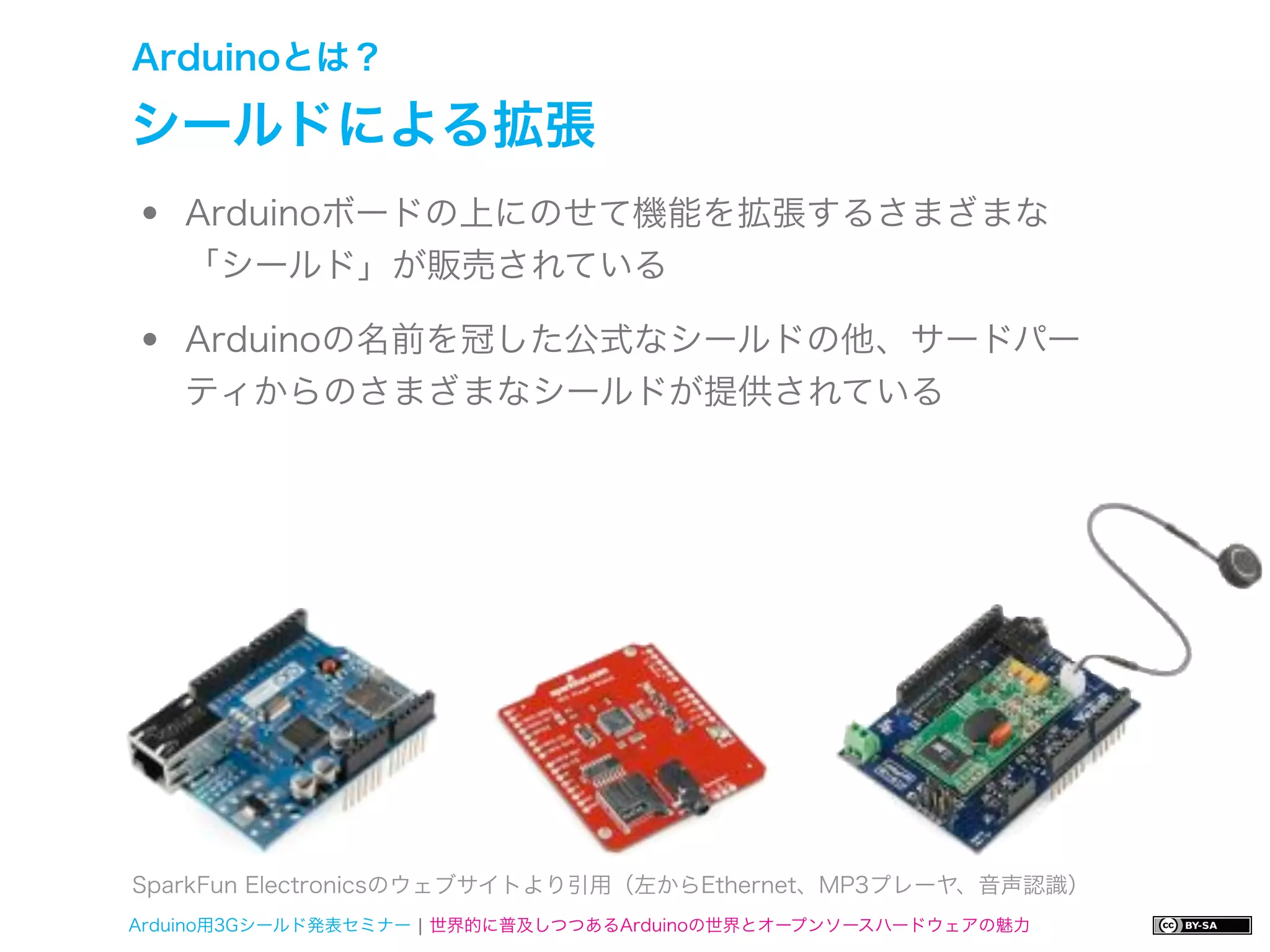 Arduinoとは？

シールドによる拡張
•   Arduinoボードの上にのせて機能を拡張するさまざまな
    「シールド」が販売されている

•   Arduinoの名前を冠した公式なシールドの他、サードパー
    ティからのさまざまなシールドが提供されている




SparkFun Electronicsのウェブサイトより引用（左からEthernet、MP3プレーヤ、音声認識）
Arduino用3Gシールド発表セミナー ¦ 世界的に普及しつつあるArduinoの世界とオープンソースハードウェアの魅力
 