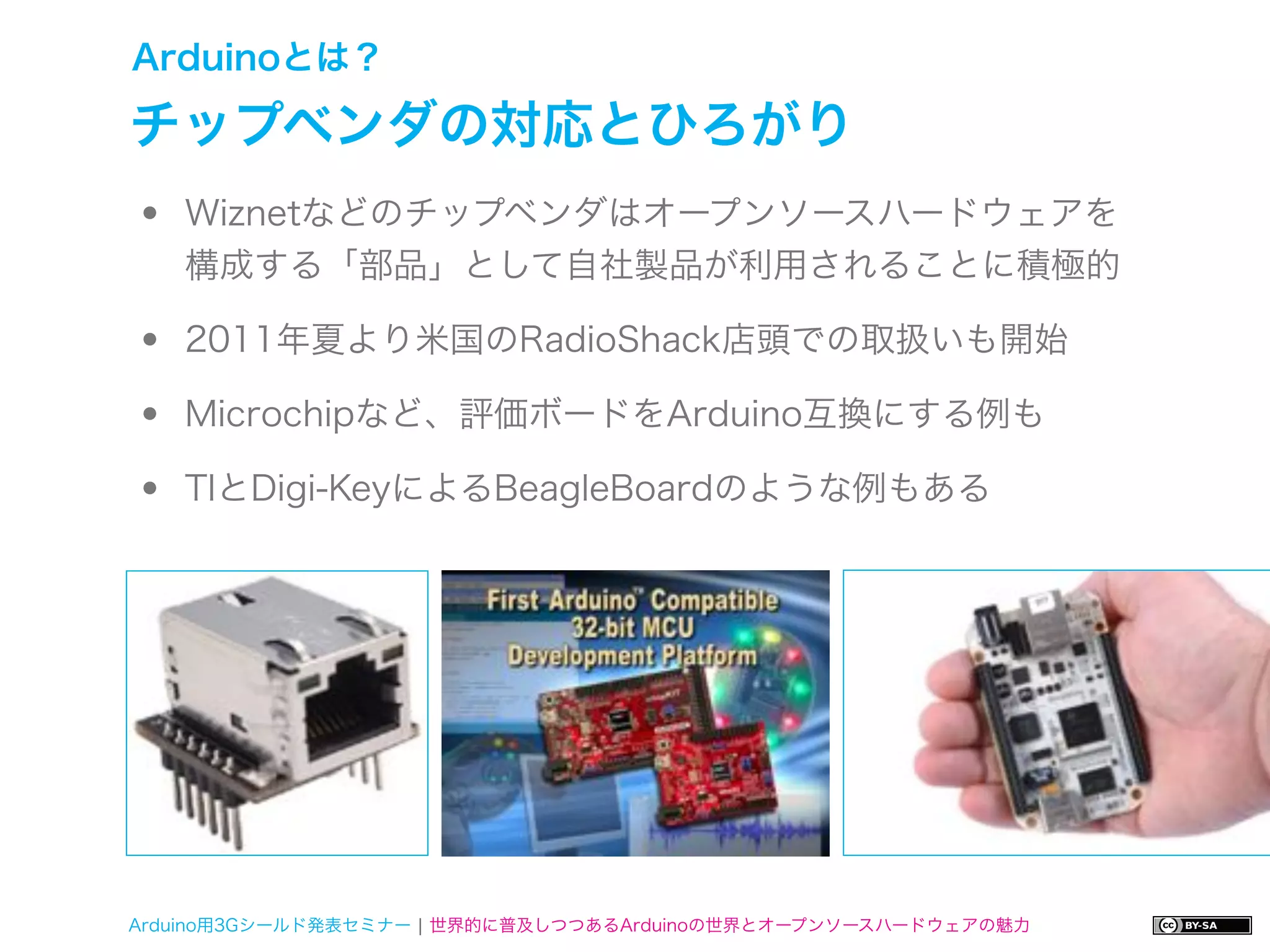 Arduinoとは？

チップベンダの対応とひろがり
•   Wiznetなどのチップベンダはオープンソースハードウェアを
    構成する「部品」として自社製品が利用されることに積極的

•   2011年夏より米国のRadioShack店頭での取扱いも開始

•   Microchipなど、評価ボードをArduino互換にする例も

•   TIとDigi-KeyによるBeagleBoardのような例もある




Arduino用3Gシールド発表セミナー ¦ 世界的に普及しつつあるArduinoの世界とオープンソースハードウェアの魅力
 
