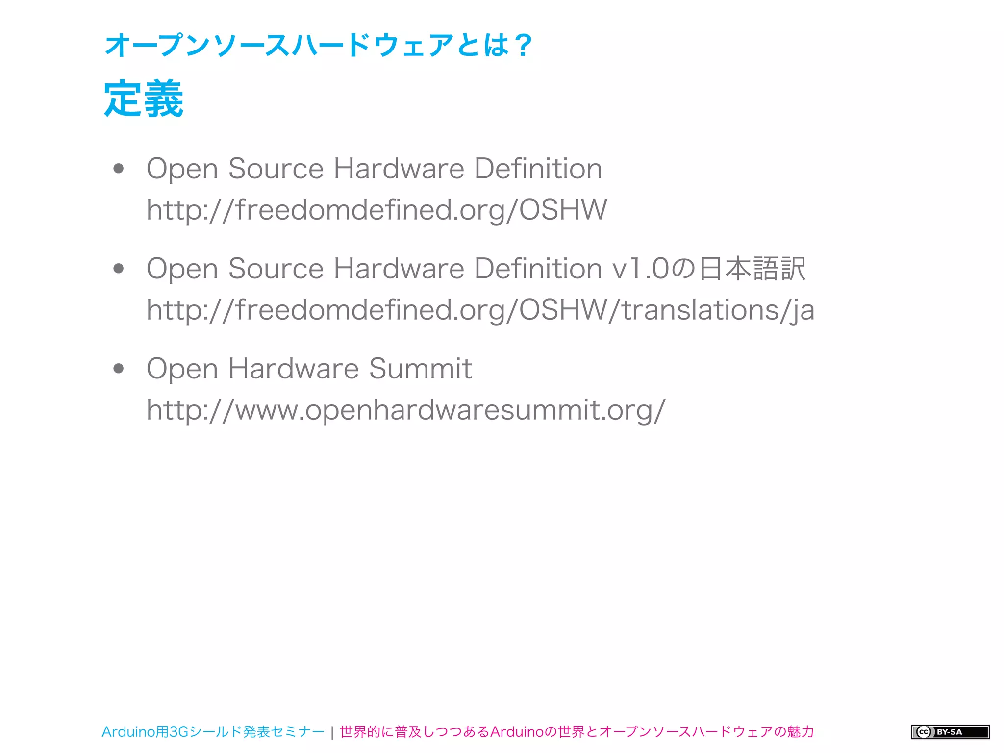 オープンソースハードウェアとは？

定義
•   Open Source Hardware Deﬁnition
    http://freedomdeﬁned.org/OSHW

•   Open Source Hardware Deﬁnition v1.0の日本語訳
    http://freedomdeﬁned.org/OSHW/translations/ja

•   Open Hardware Summit
    http://www.openhardwaresummit.org/




Arduino用3Gシールド発表セミナー ¦ 世界的に普及しつつあるArduinoの世界とオープンソースハードウェアの魅力
 