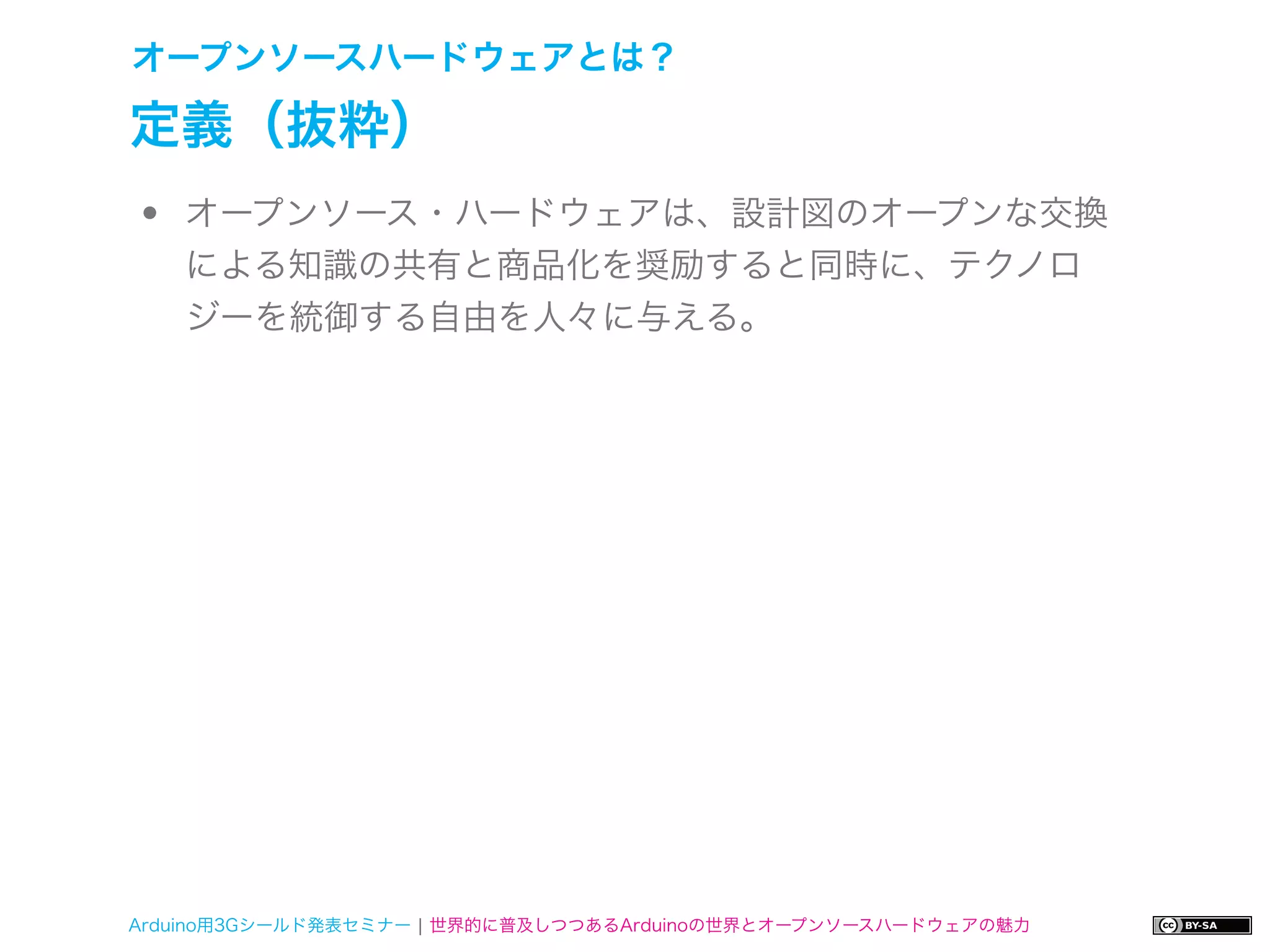 オープンソースハードウェアとは？

定義（抜粋）
•   オープンソース・ハードウェアは、設計図のオープンな交換
    による知識の共有と商品化を奨励すると同時に、テクノロ
    ジーを統御する自由を人々に与える。




Arduino用3Gシールド発表セミナー ¦ 世界的に普及しつつあるArduinoの世界とオープンソースハードウェアの魅力
 