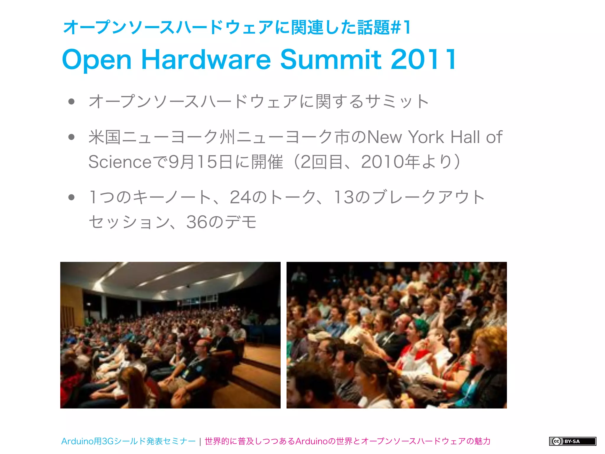 オープンソースハードウェアに関連した話題#1

Open Hardware Summit 2011
•   オープンソースハードウェアに関するサミット

•   米国ニューヨーク州ニューヨーク市のNew York Hall of
    Scienceで9月15日に開催（2回目、2010年より）

•   1つのキーノート、24のトーク、13のブレークアウト
    セッション、36のデモ




Arduino用3Gシールド発表セミナー ¦ 世界的に普及しつつあるArduinoの世界とオープンソースハードウェアの魅力
 