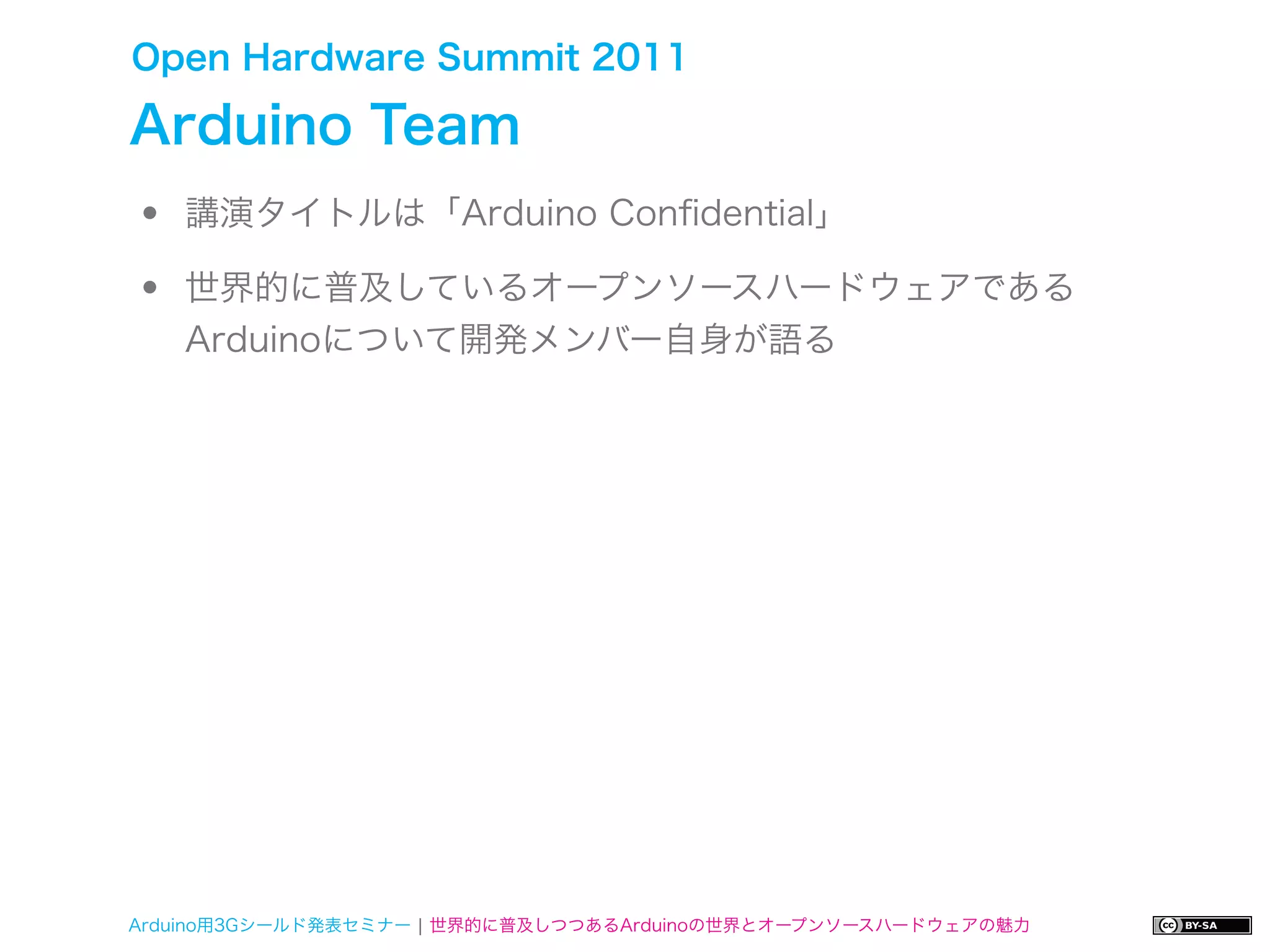 Open Hardware Summit 2011

Arduino Team
•   講演タイトルは「Arduino Conﬁdential」

•   世界的に普及しているオープンソースハードウェアである
    Arduinoについて開発メンバー自身が語る




Arduino用3Gシールド発表セミナー ¦ 世界的に普及しつつあるArduinoの世界とオープンソースハードウェアの魅力
 