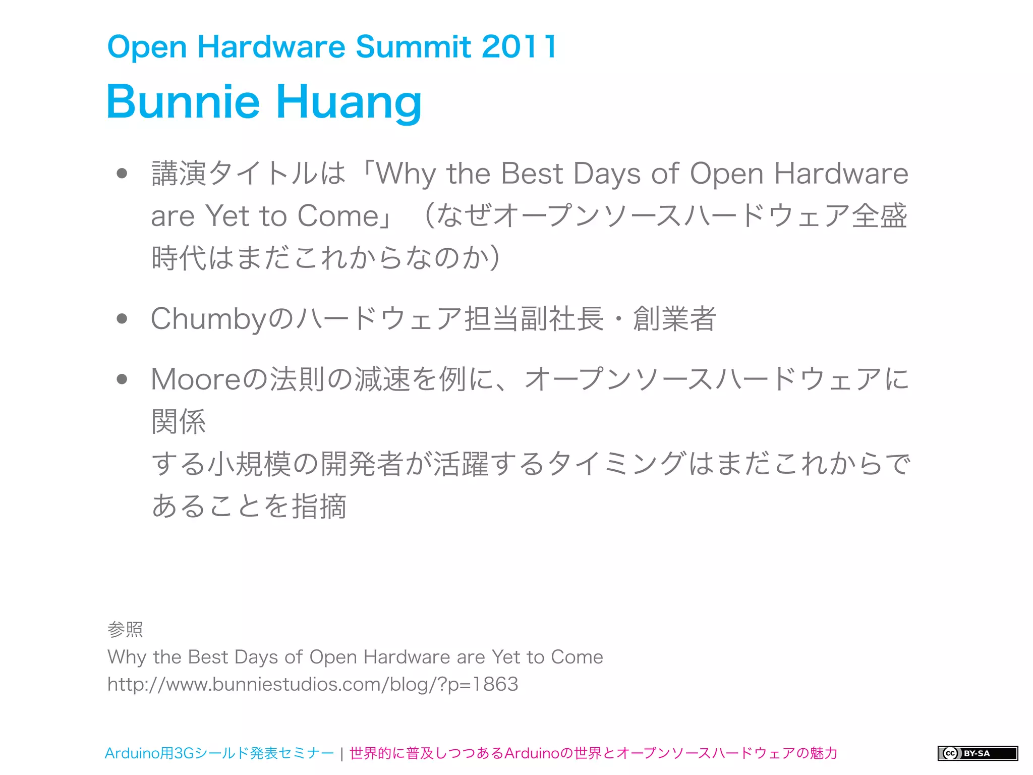 Open Hardware Summit 2011

Bunnie Huang
•   講演タイトルは「Why the Best Days of Open Hardware
    are Yet to Come」（なぜオープンソースハードウェア全盛
    時代はまだこれからなのか）

•   Chumbyのハードウェア担当副社長・創業者

•   Mooreの法則の減速を例に、オープンソースハードウェアに
    関係
    する小規模の開発者が活躍するタイミングはまだこれからで
    あることを指摘



参照
Why the Best Days of Open Hardware are Yet to Come
http://www.bunniestudios.com/blog/?p=1863


Arduino用3Gシールド発表セミナー ¦ 世界的に普及しつつあるArduinoの世界とオープンソースハードウェアの魅力
 