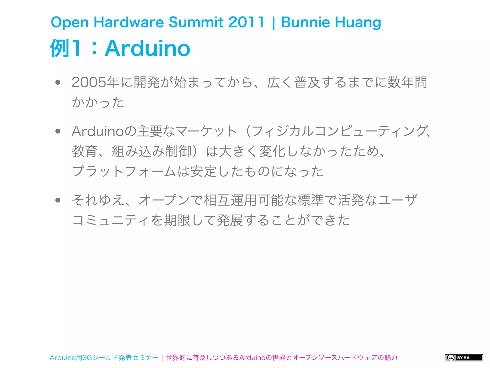 Open Hardware Summit 2011 ¦ Bunnie Huang

例1：Arduino
•   2005年に開発が始まってから、広く普及するまでに数年間
    かかった

•   Arduinoの主要なマーケット（フィジカルコンピューティング
    教育、組み込み制御）は大きく変化しなかったため、
                                   、


    プラットフォームは安定したものになった

•   それゆえ、オープンで相互運用可能な標準で活発なユーザ
    コミュニティを期限して発展することができた




Arduino用3Gシールド発表セミナー ¦ 世界的に普及しつつあるArduinoの世界とオープンソースハードウェアの魅力
 