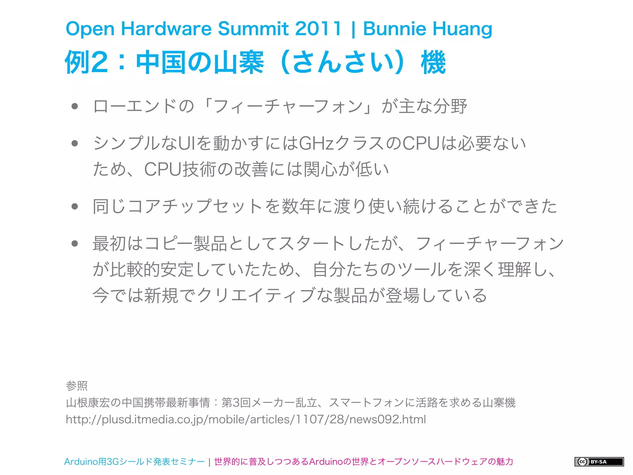 Open Hardware Summit 2011 ¦ Bunnie Huang

例2：中国の山寨（さんさい）機
•   ローエンドの「フィーチャーフォン」が主な分野

•   シンプルなUIを動かすにはGHzクラスのCPUは必要ない
    ため、CPU技術の改善には関心が低い

•   同じコアチップセットを数年に渡り使い続けることができた

•   最初はコピー製品としてスタートしたが、フィーチャーフォン
    が比較的安定していたため、自分たちのツールを深く理解し、
    今では新規でクリエイティブな製品が登場している




参照
山根康宏の中国携帯最新事情：第3回メーカー乱立、スマートフォンに活路を求める山寨機
http://plusd.itmedia.co.jp/mobile/articles/1107/28/news092.html


Arduino用3Gシールド発表セミナー ¦ 世界的に普及しつつあるArduinoの世界とオープンソースハードウェアの魅力
 