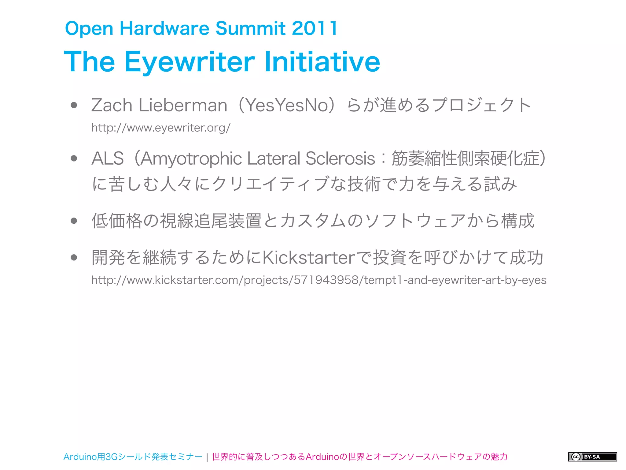 Open Hardware Summit 2011

The Eyewriter Initiative
•   Zach Lieberman（YesYesNo）らが進めるプロジェクト


•
    http://www.eyewriter.org/


    ALS（Amyotrophic Lateral Sclerosis：筋萎縮性側索硬化症）
    に苦しむ人々にクリエイティブな技術で力を与える試み

•   低価格の視線追尾装置とカスタムのソフトウェアから構成

•   開発を継続するためにKickstarterで投資を呼びかけて成功
    http://www.kickstarter.com/projects/571943958/tempt1-and-eyewriter-art-by-eyes




Arduino用3Gシールド発表セミナー ¦ 世界的に普及しつつあるArduinoの世界とオープンソースハードウェアの魅力
 