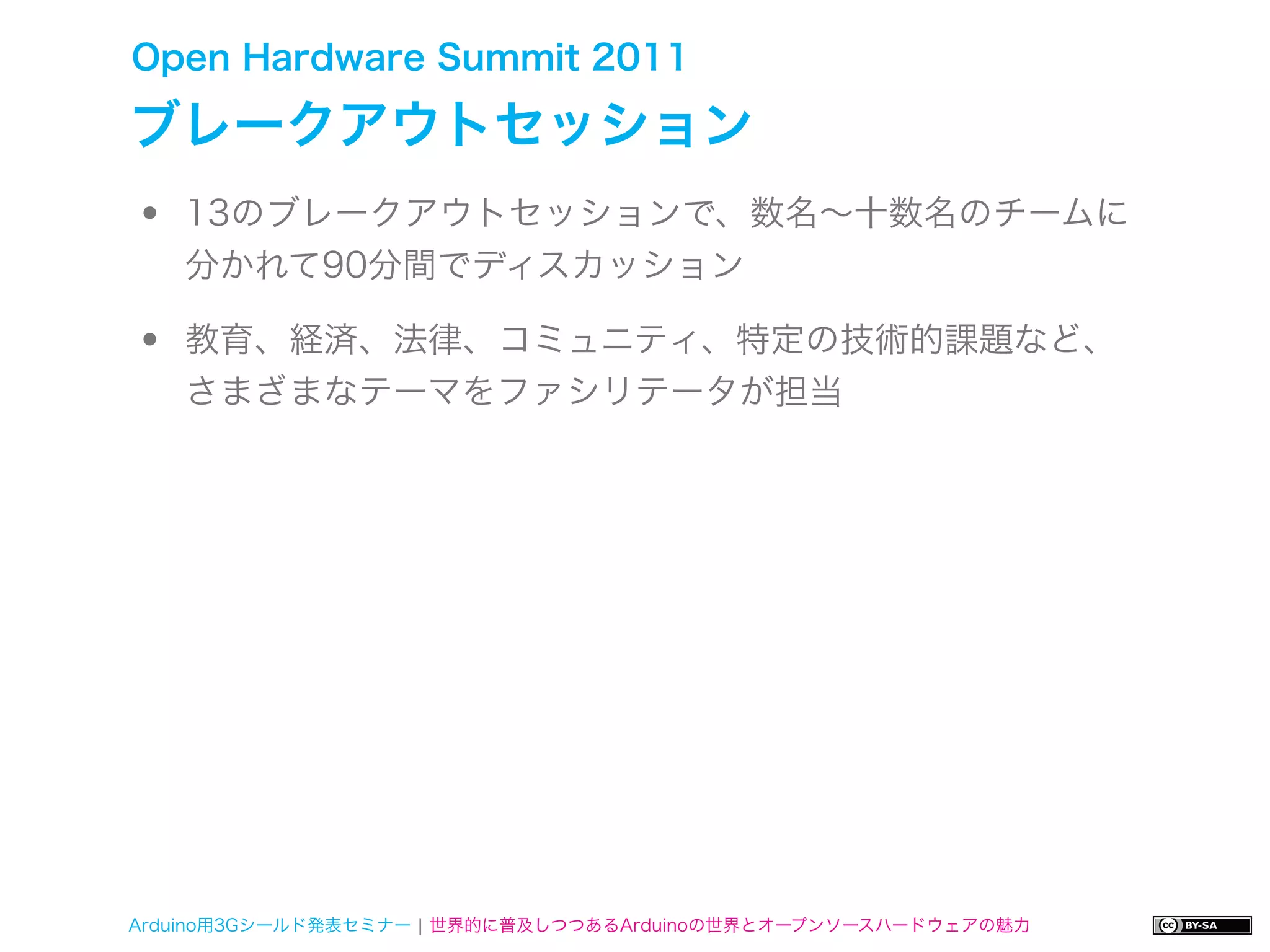 Open Hardware Summit 2011

ブレークアウトセッション
•   13のブレークアウトセッションで、数名∼十数名のチームに
    分かれて90分間でディスカッション

•   教育、経済、法律、コミュニティ、特定の技術的課題など、
    さまざまなテーマをファシリテータが担当




Arduino用3Gシールド発表セミナー ¦ 世界的に普及しつつあるArduinoの世界とオープンソースハードウェアの魅力
 