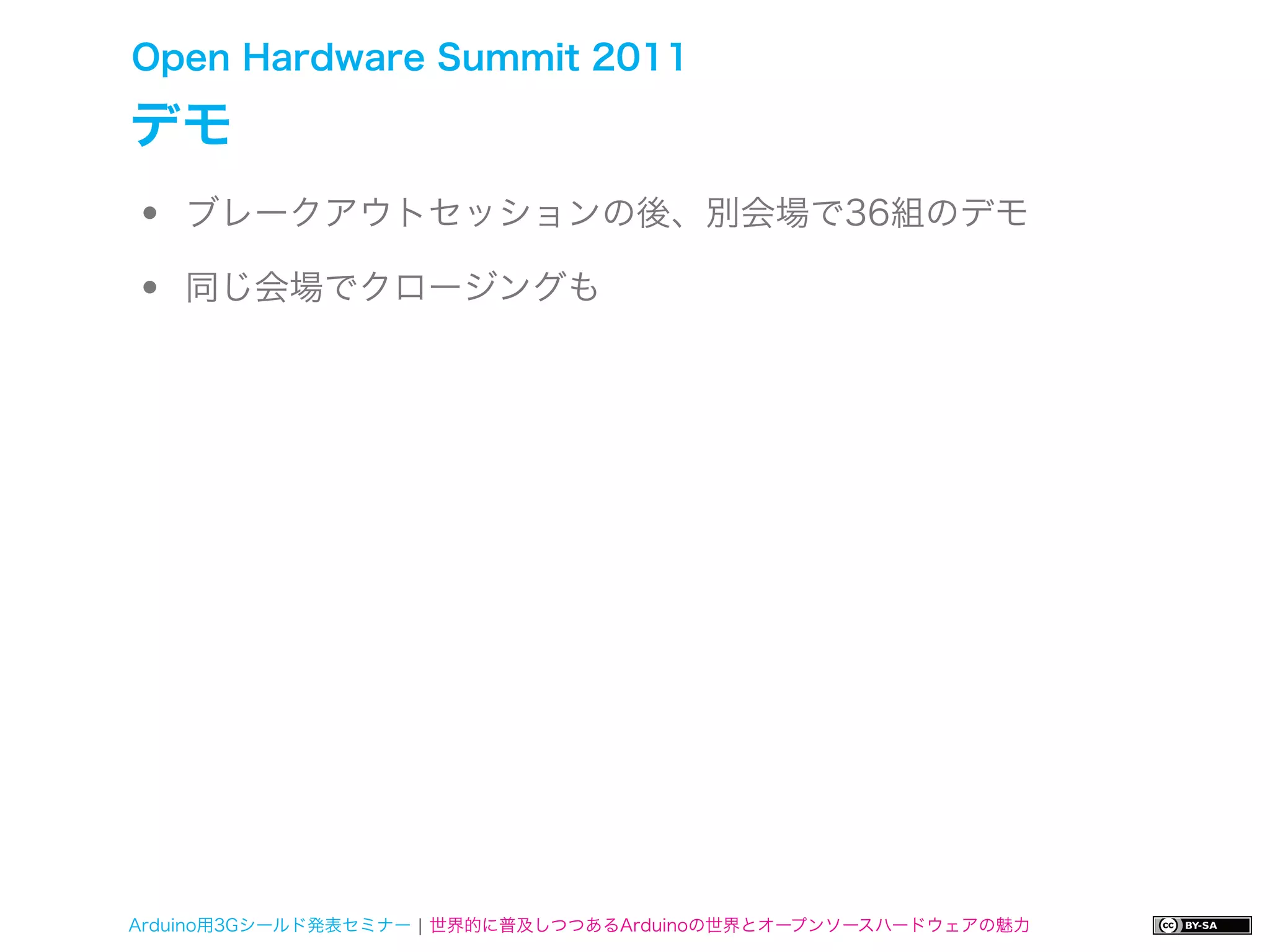 Open Hardware Summit 2011

デモ
•   ブレークアウトセッションの後、別会場で36組のデモ

•   同じ会場でクロージングも




Arduino用3Gシールド発表セミナー ¦ 世界的に普及しつつあるArduinoの世界とオープンソースハードウェアの魅力
 